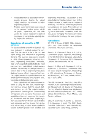 103
Enterprise networks
•	 	The establishment of application domain-
specific process libraries for typical
project meetings, for example, complex
engineering projects.
•	 	The best-suited tool for each step is based
on the partners’ ‘on-line’ status, role in
the project, importance, etc. The tools
used in the various steps can be defined
beforehand or dynamically selected dur-
ing the process execution.
Experience of using the c-PM
services
The developed PAB and PMPM software has
been evaluated in a global engineering com-
pany. The company is active in the pulp and
paper, energy and infrastructure engineering
domains. The business eco-system consists
of 10–30 different organizations (owners, sup-
pliers, engineering consultants, authorities,
etc.), which are globally distributed to the most
competent and cost-efficient project partners
available. The company is building its future suc-
cess on state-of-the-art engineering IT solutions
deployed over an efficient network of partners.
The project partners and participants must be
able to communicate and announce their skills,
knowledge and other intangible assets.
The company has had very positive expe-
rience of using the new tools. Project align-
ment services ensure that the project start-
up is fast and smooth. The project members
gain common knowledge and understanding
of the project aims and tasks. Reservation and
acquisition of the right resources for the pro-
ject require less time and effort. Project align-
ment services offer an efficient way to find the
best resources and how to use them in the
most efficient way. No extra time is needed to
acquire sufficient project work practice and
engineering knowledge. Visualization of the
project alignment status makes it easy for the
project manager to monitor project resource
availability. The PAM is a unified way to present
knowledge and skill levels. The model can be
used in work sharing between all the engineer-
ing offices worldwide. The PMPM make set-
ting up and managing the meeting processes
more efficient and reduces the need for travel.
Publications
IST FP7 IP Project 216256 COIN, Collabo-
ration and Interoperability for Networked
Enterprises. http://www.coin-ip.eu.
Jansson, K., Karvonen. I., Ollus. M. & Uoti, M.
Collaborative project alignment, Proceedings
of the 18th IFAC World Congress, Milano, Italy,
28 August – 2 September, 2011. Università
Cattolica del Sacro Cuore. Vol. 18.
Jansson, K., Ollus, M.K., Karvonen, I., Uoti, M.
& Riikonen, H. Social and Collaborative inter-
net based project management. Proceedings
of 15th International Conference on Concur-
rent Enterprising, ICE 2009, Leiden, Holland,
22–24 June, 2009.
Ollus, M., Jansson, K., Karvonen, I., Uoti, M. &
Riikonen, H. H. Supporting Collaborative Pro-
ject Management. Int. Journal on Production
Planning & Control. Special issue ‘Co-Innova-
tion and Collaborative Networks’, 2011. Guest
Editors: David Romero, Arturo Molina, Luis
Camarinha-Matos.
Sitek, P., Gusmeroli, P., Conte, M., Jansson,
K. & Karvonen, I. (eds.). The COIN Book,
Enterprise Collaboration and Interoperability,
November 2011. Mainz Verlag, Germany.
 