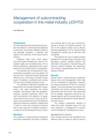 104
Management of subcontracting
cooperation in the metal industry (JOHTO)
Kai Häkkinen
Introduction
As subcontracting has increased and produc-
tion has shifted to a networked and dispersed
environment, the number of different problems
has gradually increased, in particular with
regard to the operation of the subcontractor
network.
Dispersion often slows down opera-
tions and product development, which in turn
weakens agility and competitiveness. This is
because dispersed organizations work sepa-
rately, with very limited hands-on cooperation.
The intensity and innovativeness of sub-
contracting cooperation can vary greatly. On
the one hand, cooperation boosts operational
efficiency, but, on the other, it requires various
types of meetings, coordination and control,
thus incurring so-called transaction costs.
The operational differences between the
organizations are typically described in agree-
ments, and, when necessary, the parties
establish case-specific rules and guidelines.
However, practical experience shows that
such amendments and additions to agree-
ments have not done much to improve the sit-
uation. It may be said that a joint management
approach is required in addition to agreements
in order to cover any contractual omissions
and to take account of possible changes in
conditions and the development point of view.
Methods
The problems of subcontracting cooperation
have been researched, and there is research
and practical data in this area. Practical lit-
erature is almost non-existent however. The
aim of this research project was to develop
practical applications for the subcontracting
management concept and to test them with
companies.
The research aim was to create practical
guidelines for manufacturing companies while
leveraging currently available theories and
information. Discussions in brainstorming and
planning sessions between the researchers
and company representatives were the main
research method.
Results
Several areas in subcontracting cooperation
require control and management, which calls
for joint management organization. However,
this requires investment of time by numerous
people. A principal typically has several sub-
contractors and cannot maintain continuous
discussions with all of them. Only issues that
are of strategic importance should be dis-
cussed together with the subcontractors, and
the operational organizations should deal with
any other issues.
The research participants decided to
divide the jointly managed issues into two
main categories: 1) management of routines
and 2) management of development issues.
Management of routines
Once routines become well established and
effective, there is usually no need to invest a
 