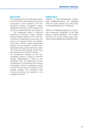 107
Enterprise networks
Discussion
The management of subcontracting coopera-
tion in the Finnish metal industry has improved
continuously. A good example is the sub-
contracting network management system
developed by Normet Oy, which builds on the
use of a so-called anniversary clock (Figure 4).
The management system is organized
according to a schedule in which a network
meeting bringing together all the main sub-
contractors is organized four times a year. The
issues on the agenda include new develop-
ment ideas, currently ongoing development
projects, any new problems, currently ongo-
ing problem-solving projects and other issues.
The anniversary clock specifies which topics
are discussed at each network meeting.
The development roadmap for the sub-
contracting network is based on Normet’s
strategy. Implementation is driven by the
anniversary clock. By specifying the meet-
ing agendas in the anniversary clock, Normet
has created a dynamic management system
in which the joint agenda comprises the four
quarterly agendas. The anniversary clock
introduces continuity and dynamics to the
management system.
Publications
Häkkinen, K. Alihankintayhteistyön johtami-
sesta metalliteollisuudessa. VTT Tiedotteita
2588. VTT, Espoo, Finland, 2011. http://www.
vtt.fi/inf/pdf/tiedotteet/2011/T2588.pdf.
Häkkinen, K. Managerial approach to subcon-
tract manufacture cooperation in the metal
industry. Doctoral dissertation. VTT Publica-
tions 676. VTT, Espoo, Finland, 2008. http://
www.vtt.fi/inf/pdf/publications/2008/P676.pdf.
 