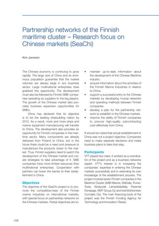 108
Partnership networks of the Finnish
maritime cluster – Research focus on
Chinese markets (SeaChi)
Kim Jansson
The Chinese economy is continuing to grow
rapidly. The large size of China and its enor-
mous population guarantee that the market
volumes are always large in any business
sector. Large multinational enterprises have
grabbed this opportunity. The development
must also be followed by Finnish SME compa-
nies operating as suppliers to the big players.
The growth of the Chinese market also pro-
vides business expansion opportunities for
SMEs.
China has declared that its objective
is to be the leading shipbuilding nation by
2015. As a result, more and more ships and
marine equipment manufacturing will transfer
to China. The development also provides an
opportunity for Finnish companies in the mari-
time sector. Many components are already
delivered from Finland to China, but in the
future there could be a need and pressure to
manufacture the products closer to the mar-
ket. Thus, Finnish suppliers need to watch the
development of the Chinese market and cre-
ate strategies to take advantage of it. SME
companies have more limited resources than
multinational enterprises. Cooperation with
partners can lower the barrier to their estab-
lishment in China.
Objectives
The objective of the SeaChi project is to pro-
mote the competitive-ness of the Finnish
marine industries on international markets,
with special focus on partnership networks on
the Chinese markets. Partial objectives are to:
•	 	maintain up-to-date information about
the development of the Chinese Maritime
industry
•	 	acquire information about the activities of
the Finnish Marine Industries in relation
to China
•	 	support a successful entry to the Chinese
markets by developing mutual networks
and operating methods between Finnish
companies
•	 	develop a plan for the partnership net-
work to establish in the Chinese markets
•	 	improve the ability of Finnish companies
to procure high-quality subcontracting
cost-effectively from China.
It should be noted that actual establishment in
China was not a project objective. Companies
need to make separate decisions and make
business plans to take that step.
Participants
VTT played two roles: it worked as a coordina-
tor of the project and as a business networks
expert. VTT’s interest is in increasing the
companies’ expertise in entering the Chinese
markets successfully and in extending its own
knowledge of the establishment process. The
project involved seven Finnish companies in the
Maritime Cluster (ABB Marine, Wärtsila, Purso-
Tools, Bodycote Lämpökäsittely, Paramet
Konepaja, KMT Group Oy and Insinööritoimisto
Comatec Oy). The main financing body of the
project was the Finnish Funding Agency for
Technology and Innovation (Tekes).
 