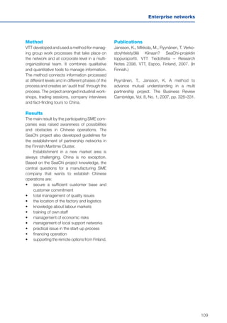 109
Enterprise networks
Method
VTT developed and used a method for manag-
ing group work processes that take place on
the network and at corporate level in a multi-
organizational team. It combines qualitative
and quantitative tools to manage information.
The method connects information processed
at different levels and in different phases of the
process and creates an ‘audit trail’ through the
process. The project arranged industrial work-
shops, trading sessions, company interviews
and fact-finding tours to China.
Results
The main result by the participating SME com-
panies was raised awareness of possibilities
and obstacles in Chinese operations. The
SeaChi project also developed guidelines for
the establishment of partnership networks in
the Finnish Maritime Cluster.
Establishment in a new market area is
always challenging. China is no exception.
Based on the SeaChi project knowledge, the
central questions for a manufacturing SME
company that wants to establish Chinese
operations are:
•	 	secure a sufficient customer base and
customer commitment
•	 	total management of quality issues
•	 	the location of the factory and logistics
•	 	knowledge about labour markets
•	 	training of own staff
•	 	management of economic risks
•	 	management of local support networks
•	 	practical issue in the start-up process
•	 	financing operation
•	 	supporting the remote options from Finland.
Publications
Jansson, K., Mikkola, M., Ryynänen, T. Verko-
stoyhteistyöllä Kiinaan? SeaChi-projektin
loppuraportti. VTT Tiedotteita – Research
Notes 2398. VTT, Espoo, Finland, 2007. (In
Finnish.)
Ryynänen, T., Jansson, K. A method to
advance mutual understanding in a multi
partnership project. The Business Review
Cambridge, Vol. 8, No. 1, 2007, pp. 326–331.
 