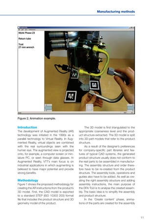 11
Manufacturing methods
Introduction
The development of Augmented Reality (AR)
technology was initiated in the 1990s as a
parallel technology to Virtual Reality. In Aug-
mented Reality, virtual objects are combined
with the real surroundings seen with the
human eye. The augmented view is projected
onto, for example, a computer screen or min-
iature PC, or seen through data glasses. In
Augmented Reality, VTT’s main focus is on
industrial applications in which augmenting is
believed to have major potential and provide
strong benefits.
Methodology
Figure 1 shows the proposed methodology for
creating the AR instructions from the product’s
3D model. First, the CAD model is exported
to a standard STEP (ISO 10303 203) format
file that includes the product structure and 3D
geometry model of the product.
The 3D model is first triangulated to the
appropriate coarseness level and the prod-
uct structure extracted. The 3D model is split
into 3D part models that refer to the product
structure.
As a result of the designer’s preferences
for company-specific part libraries and fea-
tures of typical CAD systems, the generated
product structure usually does not conform to
the real parts to be assembled in manufactur-
ing. The assembly structure and order there-
fore have to be re-created from the product
structure. The assembly tools, operations and
guides also have to be added. As well as cre-
ating the right assembly structure and adding
assembly instructions, the main purpose of
the DFA Tool is to analyse the created assem-
bly. The basic idea is to simplify the assembly
and product structure.
In the ‘Create content’ phase, anima-
tions of the parts are created for the assembly
Figure 2. Animation example.
 