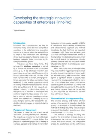 110
Developing the strategic innovation
capabilities of enterprises (InnoPro)
Tapio Koivisto
Introduction
Innovation and innovativeness are key to
economic vitality. Given the new competitive
conditions in the global economy, innovation
is a crucial factor that affects the ability of firms
to adapt to new constraints, take advantage
of new business opportunities and create new
business concepts. It also contributes signifi-
cantly to company growth.
Innovation can take many forms. The
argument for strategic innovation is voiced
by a number of academics and consultants
(see e.g. [1, 2, 3]). Strategic innovation can
occur when a company identifies gaps in the
industry positioning map and decides to fill
them [4]. Gaps refer to: 1) new, emerging cus-
tomer segments that other competitors have
neglected; 2) new, emerging customer needs
or existing customer needs not served well by
other competitors; and 3) new ways of pro-
ducing, delivering or distributing existing or
new products or services to existing or new
customer segments. Gaps appear for a num-
ber of reasons, such as changing consumer
tastes and preferences, changing technolo-
gies, changing policies, etc. Gaps can be cre-
ated by external changes or proactively by the
company.
Purposes of the project
This paper is based on the project named
‘Innovation Capability of Enterprises – InnoPro’.
The project was implemented by the Strategic
Innovations team of VTT Industrial System. The
purpose of the InnoPro project was to develop a
workable approach and method of intervention
for developing the innovation capability of SMEs.
A central issue was to develop an enterprise-
and futures-oriented approach and method,
considering the fact that firms are essentially
heterogeneous [5]. Since firms are heterogene-
ous, there is no single correct model, method or
‘best practice’ for strategizing innovation. From
the point of view of the enterprises, it is also
essential to bear in mind that innovation involves
a fundamental element of complexity and uncer-
tainty (see e.g. [6]).
Most prescriptive text on strategic plan-
ning presumes that triggering change is simply
a matter of environmental scanning and analy-
sis and then paying heed to the often subtle
signals of significant threats or opportunities.
However, this view ignores the fact that mem-
bers of social practices interact not with an
objectively given environment but rather with
perceptions of the ‘environment’. They act the
way they do because they think the way they
do, and they think the way they do because
they act the way they do.
The method of strategy sounding
The concrete strategy and method of inter-
vention of our project is based on Jan-Peter
Vos’s [7, 8, 9] analysis of strategy making. The
method of strategy sounding was developed
to support identification, selection and reten-
tion of strategic opportunities.
The method of strategy sounding links
together the six important strategic choices of
an enterprise: the business choice, the vision
choice, the tactics choice, the competence
choice, the asset choice and the performance
 
