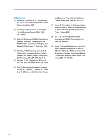 112
References
[1]	Hamel, G. & Prahalad, C.K. Competing for
the Future. Harvard Business School Press,
Boston, MA, USA, 1994.
[2]	Drucker, P.F. The discipline of innovation.
Harvard Business Review, 76(6), 1998,
	 pp. 149–157.
[3]	Styles, C. & Seymour, R. 2004. Creativity and
Strategic Innovation. Proceedings of the
ANZMAC 2004 Conference, Wellington, New
Zealand, 29 November – 1 December, 2004.
[4]	 Markides, C. Strategic innovation. In: E.B.
Roberts (ed.). Innovation. Driving Product,
Process, and Market Change. Jossey-Bass,
San Francisco, CA, USA, 2002. Pp. 9–40.
[5]	Penrose, E. The Theory of the Growth of
the Firm. Basil Blackwell, Oxford, UK, 1959.
[6]	Dosi, G. The nature of innovative process.
In: Dosi, G., Freeman, C., Nelson, R., Silver-
berg G. & Soete L. (eds.). Technical Change
and Economic Theory. Pinter Publishers,
London & New York, 1988. Pp. 221–238.
[7]	 Vos, J.-P. The making of strategic realities:
An application of the social systems theory
of Niklas Luhmann. Eindhoven University
Press, Holland, 2002.
[8]	 Vos, J.-P. Developing strategic self-
descriptions of SMEs. Technovation, 25,
2005, pp. 989–999.
[9]	 Vos, J.-P. Strategic Management from a Sys-
tems-Theoretical Perspective. In: Seidl, D.
& Becker K.H. (eds.). Niklas Luhmann and
Organization Studies. Kristianstad: Liber &
Copenhagen Business School Press, Den-
mark, 2005. Pp. 365–385.
 