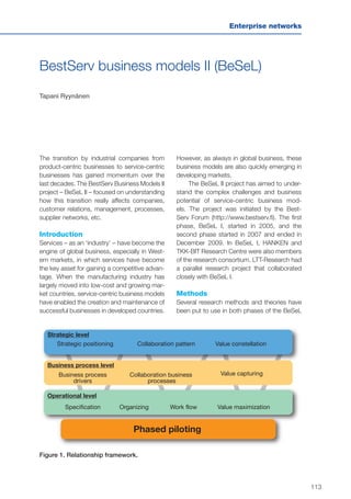 113
Enterprise networks
BestServ business models II (BeSeL)
Tapani Ryynänen
The transition by industrial companies from
product-centric businesses to service-centric
businesses has gained momentum over the
last decades. The BestServ Business Models II
project – BeSeL II – focused on understanding
how this transition really affects companies,
customer relations, management, processes,
supplier networks, etc.
Introduction
Services – as an ‘industry’ – have become the
engine of global business, especially in West-
ern markets, in which services have become
the key asset for gaining a competitive advan-
tage. When the manufacturing industry has
largely moved into low-cost and growing mar-
ket countries, service-centric business models
have enabled the creation and maintenance of
successful businesses in developed countries.
However, as always in global business, these
business models are also quickly emerging in
developing markets.
The BeSeL II project has aimed to under-
stand the complex challenges and business
potential of service-centric business mod-
els. The project was initiated by the Best-
Serv Forum (http://www.bestserv.fi). The first
phase, BeSeL I, started in 2005, and the
second phase started in 2007 and ended in
December 2009. In BeSeL I, HANKEN and
TKK-BIT Research Centre were also members
of the research consortium. LTT-Research had
a parallel research project that collaborated
closely with BeSeL I.
Methods
Several research methods and theories have
been put to use in both phases of the BeSeL
Collaboration pattern Value constellation
Organizing Value maximization
Value capturing
Strategic level
Business process level
Strategic positioning
Collaboration business
processes
Operational level
Specification Work flow
Phased piloting
Business process
drivers
Figure 1. Relationship framework.
 
