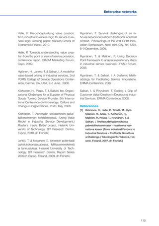 115
Enterprise networks
Helle, P. Re-conceptualizing value creation:
from industrial business logic to service busi-
ness logic, working paper, Hanken School of
Economics Finland, 2010.
Helle, P. Towards understanding value crea-
tion from the point of view of service provision,
conference report, EIASM Marketing Forum,
Capri, 2009.
Hytönen, H., Jarimo, T. & Salkari, I. A model for
value-based pricing of industrial services, 2nd
POMS College of Service Operations Confer-
ence, Carmel, CA, USA, 2–3 June, 2006.
Korhonen, H., Piispa, T. & Salkari, Iiro. Organi-
zational Challenges for a Supplier of Physical
Goods Turning Service Provider. 6th Interna-
tional Conference on Knowledge, Culture and
Change in Organizations, Prato, Italy, 2006.
Korhonen, T. Arvomallin soveltaminen palve-
luliiketoiminnan kehittämisessä. (Using Value
Model in Industrial Service Development.)
Master’s thesis. BeSel project, Helsinki Uni-
versity of Technology, BIT Research Centre,
Espoo, 2010. (In Finnish.)
Lehtiö, T. & Nopanen, E. Aineeton potentiaali
palvelukokonaisuudessa, Mittausmenetelmiä
ja tunnuslukuja. Helsinki University of Tech-
nology, BIT Research Centre, Report Series
2009/2, Espoo, Finland, 2009. (In Finnish.)
Ryynänen, T. Survival challenges of an in-
house service innovation in traditional industrial
context. Proceedings of the 2nd ISPIM Inno-
vation Symposium, New York City, NY, USA,
6–9 December, 2009.
Ryynänen, T. & Malinen, P. Using Decision
Point framework to analyse evolutionary steps
in industrial service business. IFKAD Forum,
2008.
Ryynänen, T. & Salkari, I. A Systemic Meth-
odology for Facilitating Service Innovations.
ERIMA Conference, 2007.
Salkari, I. & Ryynänen, T. Getting a Grip of
Customer Value Creation in Developing Indus-
trial Services. ERIMA Conference, 2008.
References
[1]	Grönroos, C., Helle, P., Tinnilä, M., Hyö-
tyläinen, R., Apilo, T., Korhonen, H.,
Malinen, P., Piispa, T., Ryynänen, T. &
Salkari, I. Teollisuuden palveluksista
palveluliiketoimintaan – haasteena kan-
nattava kasvu. (From Industrial Favours to
Industrial Services – Profitable Growth as
a Challenge.) Teknologiainfo Teknova, Hel-
sinki, Finland, 2007. (In Finnish.)
 