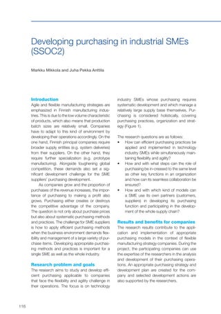 116
Developing purchasing in industrial SMEs
(SSOC2)
Markku Mikkola and Juha Pekka Anttila
Introduction
Agile and flexible manufacturing strategies are
emphasized in Finnish manufacturing indus-
tries. This is due to the low volume characteristic
of products, which also means that production
batch sizes are relatively small. Companies
have to adapt to this kind of environment by
developing their operations accordingly. On the
one hand, Finnish principal companies require
broader supply entities (e.g. system deliveries)
from their suppliers. On the other hand, they
require further specialization (e.g. prototype
manufacturing). Alongside toughening global
competition, these demands also set a sig-
nificant development challenge for the SME
suppliers’ purchasing development.
As companies grow and the proportion of
purchases of the revenue increases, the impor-
tance of purchasing to making a profit also
grows. Purchasing either creates or destroys
the competitive advantage of the company.
The question is not only about purchase prices
but also about systematic purchasing methods
and practices. The challenge for SME suppliers
is how to apply efficient purchasing methods
when the business environment demands flex-
ibility and management of a large variety of pur-
chase items. Developing appropriate purchas-
ing methods and practices is important for a
single SME as well as the whole industry.
Research problem and goals
The research aims to study and develop effi-
cient purchasing applicable to companies
that face the flexibility and agility challenge in
their operations. The focus is on technology
industry SMEs whose purchasing requires
systematic development and which manage a
relatively large supply base themselves. Pur-
chasing is considered holistically, covering
purchasing practices, organization and strat-
egy (Figure 1).
The research questions are as follows:
•	 	How can efficient purchasing practices be
applied and implemented in technology
industry SMEs while simultaneously main-
taining flexibility and agility?
•	 How and with what steps can the role of
purchasing be in-creased to the same level
as other key functions in an organization
and how can its seamless collaboration be
ensured?
•	 How and with which kind of models can
a SME use its own partners (customers,
suppliers) in developing its purchasing
function and participating in the develop-
ment of the whole supply chain?
Results and benefits for companies
The research results contribute to the appli-
cation and implementation of appropriate
purchasing models in the context of flexible
manufacturing strategy companies. During the
project, the participating companies can use
the expertise of the researchers in the analysis
and development of their purchasing opera-
tions. An appropriate purchasing strategy and
development plan are created for the com-
pany and selected development actions are
also supported by the researchers.
 