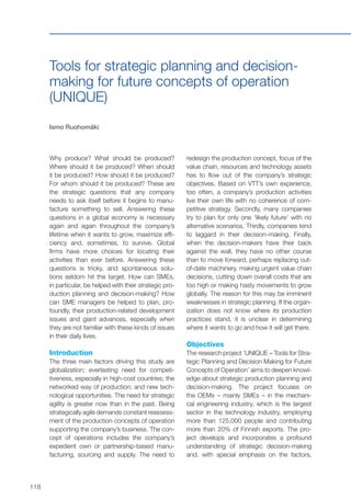 118
Tools for strategic planning and decision-
making for future concepts of operation
(UNIQUE)
Ismo Ruohomäki
Why produce? What should be produced?
Where should it be produced? When should
it be produced? How should it be produced?
For whom should it be produced? These are
the strategic questions that any company
needs to ask itself before it begins to manu-
facture something to sell. Answering these
questions in a global economy is necessary
again and again throughout the company’s
lifetime when it wants to grow, maximize effi-
ciency and, sometimes, to survive. Global
firms have more choices for locating their
activities than ever before. Answering these
questions is tricky, and spontaneous solu-
tions seldom hit the target. How can SMEs,
in particular, be helped with their strategic pro-
duction planning and decision-making? How
can SME managers be helped to plan, pro-
foundly, their production-related development
issues and giant advances, especially when
they are not familiar with these kinds of issues
in their daily lives.
Introduction
The three main factors driving this study are
globalization; everlasting need for competi-
tiveness, especially in high-cost countries; the
networked way of production; and new tech-
nological opportunities. The need for strategic
agility is greater now than in the past. Being
strategically agile demands constant reassess-
ment of the production concepts of operation
supporting the company’s business. The con-
cept of operations includes the company’s
expedient own or partnership-based manu-
facturing, sourcing and supply. The need to
redesign the production concept, focus of the
value chain, resources and technology assets
has to flow out of the company’s strategic
objectives. Based on VTT’s own experience,
too often, a company’s production activities
live their own life with no coherence of com-
petitive strategy. Secondly, many companies
try to plan for only one ‘likely future’ with no
alternative scenarios. Thirdly, companies tend
to laggard in their decision-making. Finally,
when the decision-makers have their back
against the wall, they have no other course
than to move forward, perhaps replacing out-
of-date machinery, making urgent value chain
decisions, cutting down overall costs that are
too high or making hasty movements to grow
globally. The reason for this may be imminent
weaknesses in strategic planning. If the organ-
ization does not know where its production
practices stand, it is unclear in determining
where it wants to go and how it will get there.
Objectives
The research project ‘UNIQUE – Tools for Stra-
tegic Planning and Decision Making for Future
Concepts of Operation’ aims to deepen knowl-
edge about strategic production planning and
decision-making. The project focuses on
the OEMs – mainly SMEs – in the mechani-
cal engineering industry, which is the largest
sector in the technology industry, employing
more than 125,000 people and contributing
more than 20% of Finnish exports. The pro-
ject develops and incorporates a profound
understanding of strategic decision-making
and, with special emphasis on the factors,
 