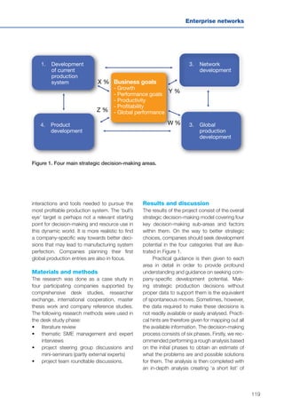 119
Enterprise networks
interactions and tools needed to pursue the
most profitable production system. The ‘bull’s
eye’ target is perhaps not a relevant starting
point for decision-making and resource use in
this dynamic world. It is more realistic to find
a company-specific way towards better deci-
sions that may lead to manufacturing system
perfection. Companies planning their first
global production entries are also in focus.
Materials and methods
The research was done as a case study in
four participating companies supported by
comprehensive desk studies, researcher
exchange, international cooperation, master
thesis work and company reference studies.
The following research methods were used in
the desk study phase:
•	 	literature review
•	 	thematic SME management and expert
interviews
•	 	project steering group discussions and
mini-seminars (partly external experts)
•	 	project team roundtable discussions.
Figure 1. Four main strategic decision-making areas.
1. Development
of current
production
system X %
Y %
Z %
W %4. Product
development
3. Global
production
development
3. Network
development
Business goals
- Growth
- Performance goals
- Productivity
- Profitability
- Global performance
Results and discussion
The results of the project consist of the overall
strategic decision-making model covering four
key decision-making sub-areas and factors
within them. On the way to better strategic
choices, companies should seek development
potential in the four categories that are illus-
trated in Figure 1.
Practical guidance is then given to each
area in detail in order to provide profound
understanding and guidance on seeking com-
pany-specific development potential. Mak-
ing strategic production decisions without
proper data to support them is the equivalent
of spontaneous moves. Sometimes, however,
the data required to make these decisions is
not readily available or easily analysed. Practi-
cal hints are therefore given for mapping out all
the available information. The decision-making
process consists of six phases. Firstly, we rec-
ommended performing a rough analysis based
on the initial phases to obtain an estimate of
what the problems are and possible solutions
for them. The analysis is then completed with
an in-depth analysis creating ‘a short list’ of
 
