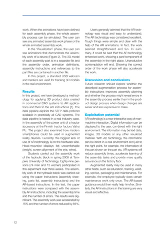 12
work. When the animations have been defined
for each assembly phase, the whole assem-
bly process can be simulated. The user can
see any animated assembly work phase or the
whole animated assembly work.
In the ‘Visualization’ phase, the user can
see animations that demonstrate the assem-
bly work of a device (Figure 2). The 3D model
of each assembly part is in a separate file and
the assembly order, animation definitions,
assembly instructions and references to the
part files are contained in another file.
In this project, a standard USB webcam
and markers are used for tracking 3D models
in the real environment.
Results
In this project, we have developed a method-
ology for applying 3D product data created
in commercial CAD systems to AR applica-
tions and then to the AR instructions [1]. The
data pipeline exploits the STEP data protocol
available in practically all CAD systems. The
data pipeline is tested in a real industry case,
in the assembly of the power unit of a tractor
accessory at the Finnish tractor factory Valtra
Plc. The project also examined how modern
smartphones could be used in augmented
reality devices. Currently, the biggest lack of
use of AR technology is on the hardware side.
Head-mounted displays felt uncomfortable
(weight, screen alignment of the eye, wires).
Students carried out the assembly work
of the hydraulic block in spring 2008 at Tam-
pere University of Technology. Eighty-nine per-
sons (74 men and 15 women) participated in
this experiment over three weeks. The assem-
bly work of the hydraulic block was carried out
using the paper instructions (assembly draw-
ing, parts list, assembly instructions) and the
AR-based instructions. In the test, the paper
instructions were compared with the assem-
bly AR instructions, including the assembly time
and the number of errors. The results were sig-
nificant. The assembly work was accelerated by
15% and the number of errors reduced by 84%.
Users generally admired that the AR tech-
nology was visual and easy to understand.
The AR technology was considered excellent.
Tough things were simple and clear with the
help of the AR animations. In fact, the work
seemed straightforward and fun. In sum-
mary, it could be said that the AR technology
enhanced work, showing a part/component of
the assembly in the right place. Unproductive
contemplation will end. Showing the correct
order of the work phase will also accelerate
the work.
Discussion and conclusions
Future research should explore whether the
described augmentation process for assem-
bly instructions improves assembly planning
and whether the process might reveal errors in
the assembly process earlier than in the prod-
uct design process when design changes are
easier and less expensive to make.
Exploitation potential
AR technology is a new interactive way of man-
machine interaction. Digital information can be
displayed to the user, combined with the right
environment. The information may be text data,
images, 3D models or any other visualized
material. With AR technology, the information
can be direct in a real environment and just to
the right point, for example, the information of
the part shown on the part etc. AR systems will
reduce assembly times, accelerate learning of
the assembly tasks and provide more quality
assurance on the factory floor.
Augmented reality may be used in many
other fields, such as education, training, weld-
ing, service, packaging and maintenance. For
example, the employee typically does certain
maintenance work only once. The AR-based
guidance would then really help him/her. Simi-
larly, the AR instructions in the training are very
visual and effective.
 