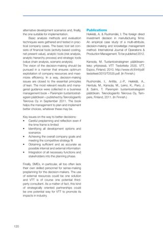 120
alternative development scenarios and, finally,
the one suitable for implementation.
Basic analysis methods and evaluation
techniques were gathered and tested in prac-
tical company cases. The basic tool set con-
sists of financial tools (activity-based costing,
net present value), analytic tools (risk analysis,
analytic hierarchy process) and strategic tools
(value chain analysis, scenario analysis).
The vision of the decision-making should be
pursued in a manner that ensures optimum
exploitation of company resources and maxi-
mizes efficiency. In a way, decision-making
issues are closed to the essential principles
of lean. The most relevant results and mana-
gerial guidance were collected in a business
management book – Parempiin tuotantostrat-
egisiin päätöksiin – published by Teknologiainfo
Teknova Oy in September 2011. The book
helps the management to plan and implement
better choices, whatever these may be.
Key issues on the way to better decisions:
•	 	Careful preplanning and reflection even if
the time frame is limited
•	 	Identifying all development options and
scenarios
•	 	Achieving the overall company goals and
meeting the competitive strategy fit
•	 	Obtaining sufficient and as accurate as
possible internal and external information
•	 	Integration of all necessary functions and
stakeholders into the planning phase.
Finally, SMEs, in particular, all too often lack
their own skilled personnel for sense-making
preplanning for the decision-makers. The use
of external resources could be one solution
and VTT is of course one potential third-
party consultant. As a matter of fact, this kind
of strategically oriented partnerships could
be one potential way for VTT to promote its
impacts in industry.
Publications
Heikkilä, A. & Ruohomäki, I. The foreign direct
investment decision in manufacturing firms:
An empirical case study of a multi-attribute,
decision-making and knowledge management
method. International Journal of Operations &
Production Management. To be published 2012.
Kansola, M. Tuotantostrateginen päätöksen-
teko yrityksissä. VTT Tiedotteita 2535. VTT,
Espoo, Finland, 2010. http://www.vtt.fi/inf/pdf/
tiedotteet/2010/T2535.pdf. (In Finnish.)
Ruohomäki, I., Anttila, J.-P., Heikkilä, A.,
Hentula, M., Kansola, M., Leino, K., Paro, J.
& Salmi, T. Parempiin tuotantostrategisiin
päätöksiin. Teknologiainfo Teknova Oy, Tam-
pere, Finland, 2011. (In Finnish.)
 