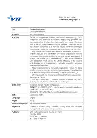 Series title and number
VTT Research Highlights 3
Title Production matters
VTT in global trends
Author(s) Kai Häkkinen (ed.)
Abstract Finnish industry primarily manufactures various investment goods for
companies and individual consumers. High-quality products have
been successfully developed for what are often very narrow niche mar-
kets. In today’s rapidly globalising world, however, companies are fac-
ing full-scale competition in all markets. To deal with these challenges,
industry now needs new knowledge and know-how more than ever.
This change has been brought about by the general digitalisation
of both products and production processes. Digitalisation requires
continuous competence development among company personnel. To
acquire new knowledge to meet industry’s current and future needs,
VTT researchers must provide the utmost efficiency in the research
and development of manufacturing methods, production processes
and corporate networks.
Major challenges facing manufacturing industry include the transi-
tion from resource-oriented production to knowledge-oriented produc-
tion, and that from goods-oriented logic to service-oriented logic.
VTT moves with the times and contributes to finding solutions to
industry’s problems.
This report describes VTT’s research results. These will help manu-
facturing industry to deal with the above challenges.
ISBN, ISSN ISBN 978-951-38-7859-7 (softback ed.)
ISBN 978-951-38-7860-3 (URL: http://www.vtt.fi/publications/index.jsp)
ISSN 2242-1173 (softback ed.)
ISSN 2242-1181 (URL: http://www.vtt.fi/publications/index.jsp)
Date September 2012
Language English
Pages 124 p.
Name of the project Industrial biomaterials
Keywords production, manufacturing, methods, factory, enterprise, networks,
management, sme, assembly, organization
Publisher VTT Technical Research Centre of Finland
P.O. Box 1000
FI-02044 VTT, Finland
Tel. +358 20 722 111
 