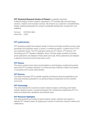 VTT Technical Research Centre of Finland is a globally networked
multitechnological contract research organization. VTT provides high-end technology
solutions, research and innovation services. We enhance our customers’ competitiveness,
thereby creating prerequisites for society’s sustainable development, employment, and
wellbeing.
Turnover: 	 EUR 300 million
Personnel: 	 3,200
VTT publications
VTT employees publish their research results in Finnish and foreign scientific journals, trade
periodicals and publication series, in books, in conference papers, in patents and in VTT’s
own publication series. The VTT publication series are VTT Visions, VTT Science, VTT
Technology and VTT Research Highlights. About 100 high-quality scientific and profes-
sional publications are released in these series each year. All the publications are released
in electronic format and most of them also in print.
VTT Visions
This series contains future visions and foresights on technological, societal and business
topics that VTT considers important. It is aimed primarily at decision-makers and experts
in companies and in public administration.
VTT Science
This series showcases VTT’s scientific expertise and features doctoral dissertations and
other peer-reviewed publications. It is aimed primarily at researchers and the scientific
community.
VTT Technology
This series features the outcomes of public research projects, technology and market
reviews, literature reviews, manuals and papers from conferences organised by VTT. It is
aimed at professionals, developers and practical users.
VTT Research Highlights
This series presents summaries of recent research results, solutions and impacts in
selected VTT research areas. Its target group consists of customers, decision-makers and
collaborators.
 