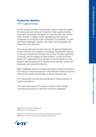 Production Matters
VTT in global trends
Finnish industry primarily manufactures various investment goods
for companies and individual consumers. High-quality products
have been successfully developed for what are often very narrow
niche markets. In today’s rapidly globalising world, however,
companies are facing full-scale competition in all markets. To deal
with these challenges, industry now needs new knowledge and
know-how more than ever.
This change has been brought about by the general digitalisation
of both products and production processes. Digitalisation requires
continuous competence development among company personnel.
To acquire new knowledge to meet industry’s current and future
needs, VTT researchers must provide the utmost efficiency in the
research and development of manufacturing methods, production
processes and corporate networks.
Major challenges facing manufacturing industry include the transition
from resource-oriented production to knowledge-oriented production,
and that from goods-oriented logic to service-oriented logic.
VTT moves with the times and contributes to finding solutions to
industry’s problems.
This report describes VTT’s research results. These will help
manufacturing industry to deal with the above challenges.
ISBN 978-951-38-7859-7 (softback ed.)
ISSN 2242-1173 (soft back ed.)
ISBN 978-951-38-7860-3 (URL: http://www.vtt.fi/publications/index.jsp)
ISSN 2242-1181 (URL: http://www.vtt.fi/publications/index.jsp)
VTTRESEARCHHIGHLIGHTS3ProductionMatters.VTTinglobaltrends
 