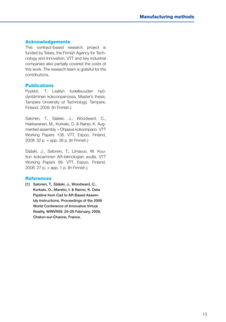 13
Manufacturing methods
Acknowledgements
This contract-based research project is
funded by Tekes, the Finnish Agency for Tech-
nology and Innovation. VTT and key industrial
companies also partially covered the costs of
this work. The research team is grateful for the
contributions.
Publications
Pyykkö, T. Lisätyn todellisuuden hyö-
dyntäminen kokoonpanossa, Master’s thesis.
Tampere University of Technology, Tampere,
Finland, 2008. (In Finnish.)
Salonen, T., Sääski, J., Woodward, C.,
Hakkarainen, M., Korkalo, O. & Rainio, K. Aug-
mented assembly – Ohjaava kokoonpano. VTT
Working Papers 138. VTT, Espoo, Finland,
2008. 32 p. + app. 36 p. (In Finnish.)
Sääski, J., Salonen, T., Liinasuo, M. Kuu-
tion kokoaminen AR-teknologian avulla. VTT
Working Papers 89. VTT, Espoo, Finland,
2008. 27 p. + app. 1 p. (In Finnish.)
References
[1]	Salonen, T., Sääski, J., Woodward, C.,
Korkalo, O., Marstio, I. & Rainio, K. Data
Pipeline from Cad to AR Based Assem-
bly Instructions. Proceedings of the 2009
World Conference of Innovative Virtual
Reality, WINVR09. 25–26 February, 2009,
Chaton-sur-Chaone, France.
 