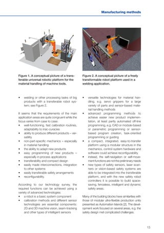 15
Manufacturing methods
•	 welding or other processing tasks of big
products with a transferable robot sys-
tem; see Figure 2.
It seems that the requirements of the main
application areas are quite congruent while the
focus varies from case to case:
•	 well-functioning, fast calibration routines,
adaptability to inac-curacies
•	 ability to produce different products – ver-
satility
•	 non-part-specific mechanics – especially
in material handling
•	 the ability to adapt new products
•	 easy programming of new products –
especially in process applications
•	 transferability and compact design
•	 easily made interconnections, integration
to other systems
•	 easily transferable safety arrangements
•	 reconfigurability.
According to our technology survey, the
required functions can be achieved using a
variety of advanced technologies:
•	 	a robot is a basic system component
•	 	calibration methods and different sensor
technologies are essential components:
2D and 3D machine vision, seam-tracking
and other types of intelligent sensors
Figure 1. A conceptual picture of a trans-
ferable universal robotic platform for the
material handling of machine tools.
Figure 2. A conceptual picture of a freely
transformable robot platform used in a
welding application.
•	 	versatile technologies for material han-
dling, e.g. servo grippers for a large
variety of parts and sensor-based mate-
rial handling methods
•	 	advanced programming methods to
achieve easier new product implemen-
tation, at least partly automated off-line
programming, e.g. CAD or module-based
or parametric programming or sensor-
based program creation, task-oriented
programming or guiding
•	 	a compact, integrated, easy-to-transfer
platform using a modular structure in the
mechanics, control system hardware and
software could achieve reconfigurability
•	 instead, the self-navigation or self-move-
ment functions are not the preliminary needs
•	 	new types of safety sensors, laser scan-
ners or vision-based safety systems are
able to be integrated into the transferable
platform, and with the new safety robot
controllers it is possible to build space-
saving, fenceless, intelligent and dynamic
safety areas.
Many of the building blocks have similarities with
those of modular ultra-flexible production units
presented as Automation Islands [2]. The devel-
opment work focused on several areas, e.g. the
safety design met complicated challenges.
 