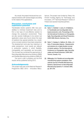 16
As a result, the project introduced two con-
ceptual solutions with several stages according
to the needs of the applications.
Discussion, conclusions and
exploitation potential
Transferable robotic systems offer new pos-
sibilities to minimize investment risks and to
find a new type of cost-effective solution to
change the production environment. There
are also several challenges to be solved, but
application areas were found where this type
of solutions has special potential. As a result,
some concept solutions have been presented.
The development work also has meaning in a
wider perspective: most results are relevant
in production systems in which flexibility,
changeability and reactability are favourable.
The concept has combined the approaches of
Reconfigurable Manufacturing Systems (RMS)
and Flexible Manufacturing systems (FMS) [3].
The work is still in progress and the final
results will be published during 2012.
Acknowledgements
This project was part of the National Research
Programme SISU 2010 – Innovative Manu-
facture. The project was funded by Tekes, the
Finnish Funding Agency for Technology and
Innovation, VTT Technical Research Centre of
Finland and several industrial partners.
References
[1]	Salmi, T., Heikkilä, T., Leino, K. & Väätäinen,
O. Transferable and reconfigurable robot-
based production units. Proceedings of the
3rd International Conference on Changeable,
Agile, Reconfigurable and Virtual Production,
CARV 2009, Munich, Germany. 10 p.
[2]	Salmi, T., Haataja, K., Sallinen, M., Göös, J. &
Voho, P. Automation Islands – Requirements
and solutions for a highly flexible concept
of robotic systems. The 2nd International
Conference on Changeable, Agile, Reconfig-
urable and Virtual Production, CARV 2007,
Toronto, Canada. 10 p.
[3]	ElMaraghy, H.A. Flexible and reconfigurable
manufacturing systems paradigms. Inter-
national Journal of Flexible Manufacturing
Systems, Special Issue on Reconfigurable
Manufacturing Systems 17, October 2005,
pp. 261–276.
 