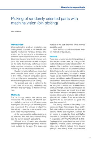 17
Manufacturing methods
Picking of randomly oriented parts with
machine vision (bin picking)
Ilari Marstio
Introduction
When automating short-run production, one
of the greatest obstacles is the need for part-
specific mechanical handling devices. One
solution to this problem is to introduce an
industrial robot with machine vision and flex-
ible gripper for picking randomly oriented work
parts from a bin with-out the need to organ-
ize the parts. Traditionally, parts have needed
to be organized before they can be fed to the
machining or the automated assembly line.
Random bin picking has been researched
since computer vision started to gain ground
in the 1980s. A lack of computation power,
good algorithms and sensors has constricted
the industrial applications of bin picking.
The project goal was to determine the
current state of bin-picking technology and
introduce this technology to Finnish compa-
nies.
Methods
The technology behind bin picking was
researched. The suitability of different sen-
sors including cameras and 3D sensors was
investigated. Modern gripper technology was
also researched. The software or algorithms
that actually located the pickable part from the
stack had a very important role.
All the commercial bin-picking systems to
be reckoned with were benchmarked along-
side the current research applications.
Different kinds of parts were classified
according to the bin-picking method that was
most suitable for the part. The shape and
material of the part determine which method
should be used.
Tests were conducted to compare differ-
ent methods and products.
Results
There is no universal solution to bin picking, at
least not yet. In many cases, bin picking is prac-
ticable, but all cases need a tailored solution. An
analysis of the picked part is necessary. A cam-
era or stereo camera can be used if the part has
distinct features. If a camera is used, the lighting
is crucial. Dynamic lighting is one option: several
images can be made from the object with light
coming from different angles. 3D sensors can be
con-sidered if there are no reflective surfaces.
The best 3D sensors for bin picking are the laser-
line triangulation scanner and scanners based
on structured light, unless the picked objects are
very big. If large parts are picked, time of flight
laser scanners and structured light scanners can
be used. When using structured light, ambient
light may be a problem. There are very effective
algorithms for 3D point clouds but good solid
scan data are needed.
The leading commercial bin-picking com-
panies are Scape Technologies, Binar and IH
Tech, which all provide complete solutions with
sensors, robots and integration. Software for
bin picking is provided by 3ideo and MVTec.
Binar with its SensActive (Figure 1) and IH Tech
in cooperation with PROFACTOR with its iRob-
Feeder provide a system based on laser light tri-
angulation, whereas Scape Technologies pro-
vides many different methods from dynamic
lighting to 3D scanning. All the companies have
 