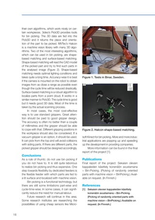 18
their own algorithms, which work nicely on cer-
tain workpieces. 3ideo’s Pick3D provides tools
for bin picking. The 3D data are fed into the
Pick3D and it returns the place and orienta-
tion of the part to be picked. MVTec’s Halcon
is a machine vision library with many 3D algo-
rithms. Two of the most interesting algorithms,
which can be used in bin picking, are shape-
based matching and surface-based matching.
Shape-based matching will read the CAD model
of the picked part and try to find such parts in
the analysed image (Figure 2). Shape-based
matching needs optimal lighting conditions and
takes quite a long time. Accuracy-wise it is best
if the camera is mounted on the robot to obtain
images from as close a range as possible even
though the cycle time will be reduced drastically.
Surface-based matching is a robust algorithm to
localize parts from a point cloud. It works in a
similar manner to Pick3D. The cycle time is good
but it needs good 3D data. Most of the time is
taken by the actual scanning process.
In most cases, the most cost-effective
way is to use standard grippers. Great atten-
tion should be paid to good gripper design.
The accuracy is often no better than a couple
of millimetres and the gripper should be able
to cope with that. Different gripping positions in
the workpiece should also be considered. If a
vacuum gripper is an option, it should be used.
It can pick from the top and will avoid collisions
with siding parts. If there are different parts, the
picked gripper should be designed accordingly.
Conclusions
As a rule of thumb: do not use bin picking if
you do not have to. It is still quite laborious
to realize bin picking and thus expensive. One
step towards flexibility by dedicated feeders is
the flexible feeder with which parts are fed to
a lit surface and localized with machine vision.
Bin picking is a functional technology, but
there are still some limitations part-wise and
cycle-time-wise. In some cases, it can signifi-
cantly reduce the need for manual labour.
Future research will continue in this area.
Some research institutes are researching the
possibilities of using cheap sensors like Micro-
Figure 1. Tests in Binar, Sweden.
Figure 2. Halcon shape-based matching.
soft Kinect for bin picking. More and more indus-
trial applications are popping up and speeding
up the development in providing companies.
More information can be found in the final
report of the project [1].
Publications
Final report of the project: Sekaisin olevien
kappaleiden käsittely konenäön avustamana
– Bin-Picking. (Picking of randomly oriented
parts with machine vision – BinPicking.) Avail-
able on request. (In Finnish.)
References
[1]	Sekaisin olevien kappaleiden käsittely
konenäön avustamana – Bin-Picking.
(Picking of randomly oriented parts with
machine vision – BinPicking.) Available on
request. (In Finnish.)
 