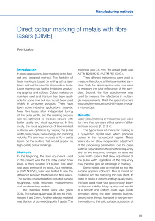 19
Manufacturing methods
Direct colour marking of metals with fibre
lasers (DIME)
Petri Laakso
Introduction
In most applications, laser marking is the fast-
est and cheapest method. The flexibility of
laser marking is based on writing with a laser
beam without the need for chemicals or tools.
Laser marking has had its limitations produc-
ing graphics and colours. Colour marking on
stainless steel and titanium has been avail-
able for some time but has not yet been used
widely in consumer products. There have
been some industrial applications however.
New fibre lasers allow independent tuning
of the pulse width, and the marking process
can be optimized to produce colours with
better quality and visual appearance. In this
study, the visual appearance of laser-marked
surfaces was optimized by varying the pulse
width, laser power, pulse energy and scanning
velocity. The aim was to create uniform oxide
layers on the surface that would appear as
high-quality colour markings.
Methods
In the beginning, the laser equipment used
in the project was the IPG 20W pulsed fibre
laser. A more tunable SPI-pulsed fibre laser
was used in most of the tests. As a reference,
a 20W Nd:YVO4
laser was tested to see the
difference between traditional and fibre lasers.
The surface characterization included surface
roughness, oxide thickness measurements
and an elementary analysis.
The materials tested were AISI grade
304L. The surface quality was 2B and the thick-
nesses 1 and 2 mm. Another selected material
was titanium of commercial purity 1 grade. The
thickness was 0.5 mm. The actual grade was
ASTM B265-99 G1/ASTM F67-00 G1.
Three different instruments were used to
measure the colours of the laser-marked sam-
ples. First, the spectrophotometer was used
to measure the total reflectance of the sam-
ples. Second, the fibre spectrometer was
used to measure the reflectance in multian-
gle measurements. Third, the spectral camera
was used to measure spectral images through
a microscope.
Results
Laser colour marking of metals has been used
for more than ten years with a variety of differ-
ent laser sources [1, 2, 3, 4].
The typical laser of choice for marking is
a q-switched crystal laser, which produces
pulses in the nanosecond regime. These
lasers do not allow independent adjustment
of the processing parameters, but the pulse
width is dependent on the repetition frequency
and as the frequency changes so does the
pulse width. Lasers that allow adjustment of
the pulse width regardless of the frequency
may therefore give an advantage in marking.
Some metals can be marked so that the
surface appears coloured. This is based on
oxidation and the following thin film effect. In
order to create a uniform and high quality mark,
the laser used must have good enough beam
quality and stability. A high quality mark results
in a smooth and uniform oxide layer. Oxide
formation during the laser process involves,
among other things, transport of oxygen from
the medium to the solid surface, adsorption of
 