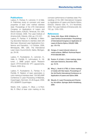 21
Manufacturing methods
Publications
Laakso, P., Pantsar, H., Leinonen, H. & Helle,
A. Preliminary study on corrosion and wear
properties of laser color marked stainless
steel. Proceedings of the 27th International
Congress on Applications of Lasers and
Electro-Optics, ICALEO, Temecula, CA, USA,
20–23 October, 2008. The Laser Institute of
America (LIA). Orlando, USA, pp. 212–221.
Laakso, P., Pantsar, H. & Mehtälä, V. Mark-
ing decorative features to stainless steel with
fiber laser. Advanced Laser Applications Con-
ference and Exposition, 1–3 October, 2008,
Minneapolis, MN, USA. The International
Laser Users Council (ILUC), Saline, Michigan,
pp. 29–36.
Laakso, P., Ruotsalainen, S., Leinonen, H.,
Helle, A., Penttilä, R., Lehmuskero, A., Hil-
tunen, J. DIME project report. Research
report; VTT-R-02403-09. VTT, Lappeenranta,
Finland, 2009. 65 p.
Laakso, P., Ruotsalainen, S., Pantsar, H. &
Penttilä, R. Relation of laser parameters in
color marking of stainless steel. 12th NOLAMP
Conference in Laser Processing of Materials,
Copenhagen, Denmark, 24–26 August, 2009.
ATV, SEMAPP, Copenhagen.
Westin, E.M., Laakso, P., Oliver, J. & Pent-
tilä, R. Effect of laser color marking on the
corrosion performance of stainless steel. Pro-
ceedings of the 28th International Congress
on Applications of Lasers and Electro-Optics,
ICALEO, Orlando USA, FL, 2–5 November,
2009. The Laser Institute of America (LIA), Vol.
102, pp. 1245–1250.
References
[1]	Carey, A.M., Steen, W.M. & Watkins, D.
Laser Surface Ornamentation. Proceedings
of International Congress on Application of
Lasers & Electro-Optics, ICALEO 1998,
	 pp. 170–178.
[2]	Hongyu, Z. Laser-induced colours on
metal surfaces. SIMTech Technical Report
PT/01/005/AM 2001.
[3]	Ruston, R. & Gold, J. Color marking. Indus-
trial Laser Solutions, December 2005,
	 pp. 16–18.
[4]	 Ming, L., Hoult A. & TSE, A. Colour marking
of metals with fiber lasers. Proceedings of
the 3rd Pacific International Conference on
Application of Lasers and Optics 2008.
[5]	 Bäuerle, D. Laser Processing and Chemis-
try. 3rd edition. Springer, Berlin-Heidelberg,
2000.
 