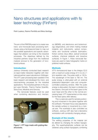 22
Nano structures and applications with fs
laser technology (FinFem)
Petri Laakso, Raimo Penttilä and Ilkka Vanttaja
The aim of the FINFEM project is to create new
nano- and microscale laser processing tech-
niques using a femtosecond laser to map out
the possible applications and specific advan-
tages that ablation can bring to the industrial
processes. The objectives defined by the
industrial partners range from the traditional
material removal to the generation of func-
tional surfaces.
Introduction
Joensuu University conducted basic research
on laser-matter interaction together with inter-
national partner Laser-Laboratorium Göttingen.
The VTT Laser processing team assisted in the
basic research and developed the micro- and
nanomachining processes for the industrial
applications. The industrial partners in the pro-
ject were Okmetic, Thermo Fischer Scientific,
Stora Enso, Modines and Cencorp.
The nanoscale features could be used
when combining electronics and mechan-
ics (MEMS), and electronics and biotechnol-
ogy (diagnostics), and when making medical
implants and instruments, optical compo-
nents and functional surfaces (lubrication,
friction control, lotus effect, optical functional
surfaces, chemical catalysts and bioactive
surfaces). In Figure 1, these nanoscale fea-
tures are used to make holographic marks on
polished metal surfaces.
Methods
VTT’s femtosecond laser is the Integra C2.0
with a maximum pulse energy of 2 mJ at a 1
kHz repetition rate. The pulse width is 130 fs.
The wavelength of the laser is 790 nm. The
pulse energy is attenuated with an external
polarization-dependant cube and computer-
controlled polarizing window. After the pulse
energy is attenuated, the beam is divided into
two beams. One part of the beam goes to the
scan head and the other to the normal pro-
cessing head. VTT implemented on-line vision
for the fixed optics after delivery.
The x-y axes are used for sample position-
ing and movement in the plane together with
the software. The beam focus was adjusted to
the sample surface (z movement) by a man-
ual axis. The scanhead is also controlled via
software. Joensuu UEF also had a laboratory
workstation with constantly changing setups.
Example of the results
The wetting properties of the material can
be altered by changing the surface topogra-
phy. The superhydrophobic surfaces can be
obtained using surface topography combining
Figure 1. VTT logo made with grating-like
structures.
 