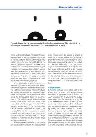 23
Manufacturing methods
micro- and nanostructures. The reason for such
enhancement of the hydrophobic properties
is the reduced area fraction of the liquid-solid
contact when changing the topography of the
surface. These structures can be made using
femtosecond laser ablation on a wide variety of
materials. Femtosecond laser ablation can be
used for the generation of both self-organized
and directly written nano-, micro- and mac-
rostructures. Two distinct types of surface
structures were found during the project that
made the surface superhydrophobic.
When ablating the target surface with con-
secutive high-fluence femto-second pulses,
various self-organized structures start appear-
ing on the sample surface. These structures
are usually considered an undesired side-
effect that degrades the surface finish when
using the femtosecond laser for microma-
chining. The self-organized micro-structures
consist of randomly distributed deep holes
connected with ravine-type formations. The
average feature size of the microstructure
can be controlled by laser fluence and pulse
number. Note that the microstructures can be
covered with self-organized nanostructures.
Similar structures can be made for a large
selection of materials including metals, alloys
and semiconductors.
The hydrophobic properties of the surface
are usually determined with the static contact
Figure 2. Contact angle measurement of the stainless steel surface. The value of 80° is
obtained for the smooth surface and 152° for the structured surface.
angle measurement by placing a droplet of
water on a sample surface and by taking a
photo from which the contact angle is calcu-
lated using a computer program. The surface
is considered superhydrophobic if the contact
angle is greater than 150°. The very low con-
tact angle hysteresis and tilt angle indicates
the self-cleaning properties of the surface. Fig-
ure 2 shows the contact angle measurement
for the polished and structured stainless steel
surface shown. The contact angle is 80° for
the polished and 152° for the structured sur-
face.
Conclusions
Functional surfaces were a big part of the
project and the hydrophobic and hydrophilic
properties, in particular, were pursued. The
main principles for structurizing the surface
were taken from the literature, as a starting
point. Good results were obtained by laser
structuring metallic surfaces. This effect could
also be copied to injection moulded samples
by making an inverse structure on a mould.
Contact angles as high as 152° were meas-
ured. Hydrophilic surfaces were also made
when the contact angle could not be measured
due to the drop spread over a very large area.
Metallic surfaces were noted to be hydrophilic
just after processing, but this effect changed
over time. Depending on the material, the sur-
 