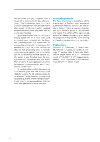 24
face properties changed completely after a
couple of, or even up to 30, days after pro-
cessing. From the literature, it was found that if
a sample was kept in an inert atmosphere the
effect would not change. Injection moulded
samples did retain similar properties days to
weeks after moulding.
Novel optical means to enhance the pro-
cessing speed with an fs laser were used
successfully and, compared with the litera-
ture processing speed, the speed could be
increased by several orders of magnitude. For
industrial production, the fs laser had much to
offer, but high processing speed is normally
needed and a high repetition rate is then desir-
able for low intensities and high speeds. So,
why use an fs laser if multiple times the aver-
age power can be achieved with a ps laser?
There are some fs laser applications in which
femtosecond pulses are needed and no com-
promise can be made.
To conclude all the results in this report, we
could say that goals were met, but much still
needs to be done if a full understanding is to
be achieved. The femtosecond industry is still
developing quite fast, and new things are con-
tinually opening up new possibilities that may
make new applications possible next year.
Acknowledgements
The ‘Nano structures and applications with fs
laser technology’ (FinFem) project was carried
out between 2008 and 2010 by UEF (Univer-
sity of Eastern Finland in Joensuu) together
with VTT’s research groups in Lappeenranta
and Espoo. The authors of this report would
like to acknowledge the steering group and all
the companies in the project for active steering
and good cooperation throughout the project.
Publications
Päiväsaari, K., Kaakkunen, J., Silvennoinen,
M., Vahimaa, P., Laakso, P., Penttilä, R., Hei-
mala, P Vanttaja, Ilkka & Lehtimäki, Matti.
FinFem project report. 84 p. VTT Research
report: VTT-R-08007-10 VTT, Lappeenranta,
Finland, 2010. http://www.vtt.fi/inf/julkaisut/
muut/2010/VTT-R-08007-10.pdf.
 