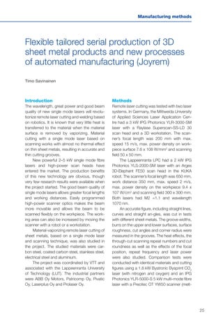 25
Manufacturing methods
Flexible tailored serial production of 3D
sheet metal products and new processes
of automated manufacturing (Joyrem)
Timo Savinainen
Introduction
The wavelength, great power and good beam
quality of new single mode lasers will revolu-
tionize remote laser cutting and welding based
on robotics. It is known that very little heat is
transferred to the material when the material
surface is removed by vaporizing. Material
cutting with a single mode laser based on
scanning works with almost no thermal effect
on thin sheet metals, resulting in accurate and
thin cutting grooves.
New powerful 2–5 kW single mode fibre
lasers and high-power scan heads have
entered the market. The production benefits
of this new technology are obvious, though
very few research results were available when
the project started. The good beam quality of
single mode lasers allows greater focal lengths
and working distances. Easily programmed
high-power scanner optics makes the beam
more movable and allows the beam to be
scanned flexibly on the workpiece. The work-
ing area can also be increased by moving the
scanner with a robot or a workstation.
Material-vaporizing remote laser cutting of
sheet metals, based on a single mode laser
and scanning technique, was also studied in
the project. The studied materials were car-
bon steel, coated carbon steel, stainless steel,
electrical steel and aluminium.
The project was coordinated by VTT and
associated with the Lappeenranta University
of Technology (LUT). The industrial partners
were ABB Oy Motors, Patricomp Oy, Pivatic
Oy, Laserplus Oy and Prolaser Oy.
Methods
Remote laser cutting was tested with two laser
systems. In Germany, the Mittweida University
of Applied Sciences Laser Application Cen-
tre had a 3 kW IPG Photonics YLR-3000-SM
laser with a Raylase Superscan-SS-LD 30
scan head and a 3D workstation. The scan-
ner’s focal length was 200 mm with max.
speed 15 m/s, max. power density on work-
piece surface 7.6 x 108 W/mm2
and scanning
field 50 x 50 mm.
The Lappeenranta LPC had a 2 kW IPG
Photonics YLS-2000-SM laser with an Arges
3D-Elephant FE50 scan head in the KUKA
robot. The scanner’s focal length was 650 mm,
work distance 350 mm, max. speed 2 m/s,
max. power density on the workpiece 9.4 x
107 W/cm2
and scanning field 300 x 300 mm.
Both lasers had M2 =1.1 and wavelength
1070 nm.
An accurate figure, including straight lines,
curves and straight an-gles, was cut in tests
with different sheet metals. The groove widths,
burrs on the upper and lower surfaces, surface
roughness, cut angles and corner radius were
measured in the grooves. The heat effects, the
through-cut scanning repeat numbers and cut
roundness as well as the effects of the focal
position, repeat frequency and laser power
were also studied. Comparison tests were
conducted with identical materials and cutting
figures using a 1.8 kW Bystronic Bysprint CO2
laser (with nitrogen and oxygen) and an IPG
Photonics YLR-5000-S 5 kW multi-mode fibre
laser with a Precitec OT YW50 scanner (melt-
 
