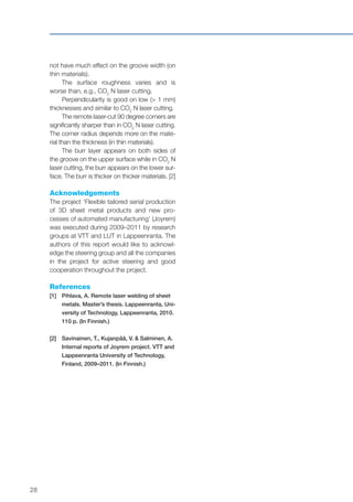 28
not have much effect on the groove width (on
thin materials).
The surface roughness varies and is
worse than, e.g., CO2
N laser cutting.
Perpendicularity is good on low (> 1 mm)
thicknesses and similar to CO2
N laser cutting.
The remote laser-cut 90 degree corners are
significantly sharper than in CO2
N laser cutting.
The corner radius depends more on the mate-
rial than the thickness (in thin materials).
The burr layer appears on both sides of
the groove on the upper surface while in CO2
N
laser cutting, the burr appears on the lower sur-
face. The burr is thicker on thicker materials. [2]
Acknowledgements
The project ‘Flexible tailored serial production
of 3D sheet metal products and new pro-
cesses of automated manufacturing’ (Joyrem)
was executed during 2009–2011 by research
groups at VTT and LUT in Lappeenranta. The
authors of this report would like to acknowl-
edge the steering group and all the companies
in the project for active steering and good
cooperation throughout the project.
References
[1]	Pihlava, A. Remote laser welding of sheet
metals. Master’s thesis. Lappeenranta, Uni-
versity of Technology, Lappeenranta, 2010.
110 p. (In Finnish.)
[2]	Savinainen, T., Kujanpää, V. & Salminen, A.
Internal reports of Joyrem project. VTT and
Lappeenranta University of Technology,
Finland, 2009–2011. (In Finnish.)
 