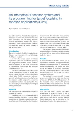 29
Manufacturing methods
An interactive 3D sensor system and
its programming for target localizing in
robotics applications (Luovi)
Tapio Heikkilä and Esa Viljamaa
Due to the cost level, the production of goods in
developed countries favours shorter series over
mass production. This sets strong demands
for more flexible means of production. Interac-
tive robotics introduces high flexibility to robotic
task execution, relying on human intelligence
and understanding.
Introduction
Due to the needs for flexibility in production by
Western countries, new methods to leverage
flexibility are needed.
An interactive sensor system for robotic
applications with easy and flexible planning
and programming enables flexible feedback
from the process to the robot. This results
in cost-effective, easy-to-use and accurate
object localizing [1, 2].
The aim of the research has been to use
human intelligence and skills to reduce haz-
ardous manual work and introduce flexibility to
robotic tasks. Flexible measurement technolo-
gies with optical sensors supervised by human
operators are used to adapt to the variation in
target object locations and robot paths. This
is supported by CAD-based programming of
sensory operations.
Methods
The full use of the measurement system is
explained in Figure 1.
The localizing in the robot task execution is
based on the initial estimate of the target object
location, the set of programmed geometric refer-
ence features and the results from the interactive
measurements. The interactive measurements
(2D or 3D points) are fitted to the reference fea-
ture models and a Localizing algorithm calcu-
lates the position and orientation (pose) of the
target object. This is then loaded into the robot
controller and used to adapt the robot work
paths to the real location of the target object.
The accuracy of the measurement system
was verified with reference measurements by
an industrial level tachometer and accurately
calibrated robot.
Results
A main scientific result of the project was a
new method and tested prototype system for
interactive object localization for the needs of
flexible manufacturing. The system was easy
to use and worked as expected. The system
reached 1–2 mm relative accuracy at a sensor
(camera) distance of 5 m for the 4 m x 4 m
measured workpiece.
The novelty of the work, especially the easy
programming of the sensor tasks, lies in the use
of standard CAD tools. The full application of
the interactive sensor scheme with dynamic
formation of the measurement model in a real
experimental test environment is also new.
Discussion
The interactive sensor system has been
implemented, is working and easy to use. It
is based mostly on commercial HW and SW
tools, with an extension to estimate planned
feature parameters and an estimation of the
target object location during task execution.
 