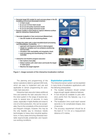 30
The planning and programming of the
sensor operations relied on general CAD tools,
which are easy to implement and use and
applicable to sensor programming for auto-
matic task execution.
Interactive task execution takes additional
time and extends the task execution time of
the robot system in the range of several sec-
onds to several tens of seconds. In many
cases, especially in highly flexible and close to
one-of-a-kind production, this can be accept-
able. Due to the complexity of the environment
and frequent changes, however, this may be
the only feasible way to introduce robotic
technologies to heavy-duty industrial applica-
tions, in many cases removing otherwise inevi-
table ergonomically problematic and hazard-
ous working conditions.
Exploitation potential
The interactive sensor system can be exploited
in many kinds of localization applications with
the following prerequisites:
•	 The located workpiece should contain
large enough regular reference features.
•	 A tool should be available to pick refer-
ence points from the features, e.g. in a
CAD image.
•	 The localization time could reach several
seconds or, for complicated shapes, tens
of seconds.
•	 The accuracy requirement should be at
the level of 1–2 mm at a measurement
distance of 5 metres.
Figure 1. Usage scenario of the interactive localization method.
 Generate target 3D models for each process phase in the 3D
modelling environment (Autodesk Inventor):
 1) fresh mould
 2) cut out 1/4 from fresh mould
 3) cut out 2/4 partly machined mould
 4) cut out 2/4 partly machined mould
 Preview models in each phase to capture reference surface
data for interactive measurements
 Generate toolpaths in Cam environment (MasterCam)
 Use 3D models for all machining phases
 Finalize the paths with a robot simulation/post-processing
tool (RoboMaster, ConiferRob, …)
 approach and departure points to robot program
 details for variables such as workpiece positioning
and tool data
 simulation with reachability and singularity check
 post-processing and downloading to the robot
controller
 Interactive and iterative program execution
 Set markers (manually)
 Detect markers with robot vision and locate the target
in robot space
 Machine the target segment
 