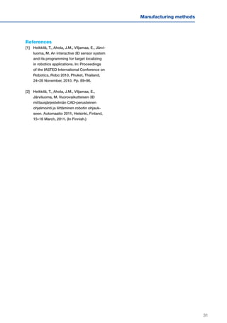 31
Manufacturing methods
References
[1]	Heikkilä, T., Ahola, J.M., Viljamaa, E., Järvi-
luoma, M. An interactive 3D sensor system
and its programming for target localizing
in robotics applications. In: Proceedings
of the IASTED International Conference on
Robotics, Robo 2010, Phuket, Thailand,
24–26 November, 2010. Pp. 89–96.
[2]	Heikkilä, T., Ahola, J.M., Viljamaa, E.,
Järviluoma, M. Vuorovaikutteisen 3D
mittausjärjestelmän CAD-perusteinen
ohjelmointi ja liittäminen robotin ohjauk-
seen. Automaatio 2011, Helsinki, Finland,
15–16 March, 2011. (In Finnish.)
 
