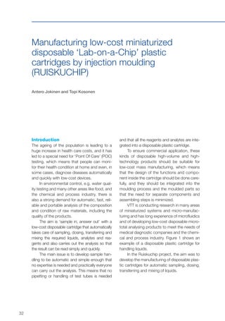 32
Manufacturing low-cost miniaturized
disposable ‘Lab-on-a-Chip’ plastic
cartridges by injection moulding
(RUISKUCHIP)
Antero Jokinen and Topi Kosonen
Introduction
The ageing of the population is leading to a
huge increase in health care costs, and it has
led to a special need for ‘Point Of Care’ (POC)
testing, which means that people can moni-
tor their health condition at home and even, in
some cases, diagnose diseases automatically
and quickly with low-cost devices.
In environmental control, e.g. water qual-
ity testing and many other areas like food, and
the chemical and process industry, there is
also a strong demand for automatic, fast, reli-
able and portable analysis of the composition
and condition of raw materials, including the
quality of the products.
The aim is ‘sample in, answer out’ with a
low-cost disposable cartridge that automatically
takes care of sampling, dosing, transferring and
mixing the required liquids, analytes and rea-
gents and also carries out the analysis so that
the result can be read simply and quickly.
The main issue is to develop sample han-
dling to be automatic and simple enough that
no expertise is needed and practically everyone
can carry out the analysis. This means that no
pipetting or handling of test tubes is needed
and that all the reagents and analytes are inte-
grated into a disposable plastic cartridge.
To ensure commercial application, these
kinds of disposable high-volume and high-
technology products should be suitable for
low-cost mass manufacturing, which means
that the design of the functions and compo-
nent inside the cartridge should be done care-
fully, and they should be integrated into the
moulding process and the moulded parts so
that the need for separate components and
assembling steps is minimized.
VTT is conducting research in many areas
of miniaturized systems and micro-manufac-
turing and has long experience of microfluidics
and of developing low-cost disposable micro-
total analysing products to meet the needs of
medical diagnostic companies and the chemi-
cal and process industry. Figure 1 shows an
example of a disposable plastic cartridge for
handling liquids.
In the Ruiskuchip project, the aim was to
develop the manufacturing of disposable plas-
tic cartridges for automatic sampling, dosing,
transferring and mixing of liquids.
 