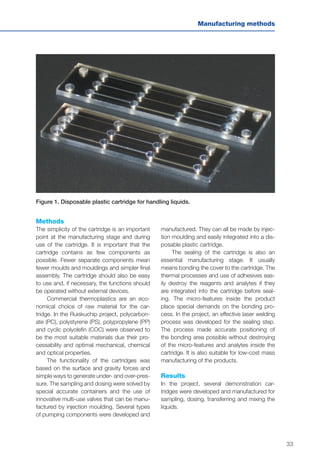 33
Manufacturing methods
Methods
The simplicity of the cartridge is an important
point at the manufacturing stage and during
use of the cartridge. It is important that the
cartridge contains as few components as
possible. Fewer separate components mean
fewer moulds and mouldings and simpler final
assembly. The cartridge should also be easy
to use and, if necessary, the functions should
be operated without external devices.
Commercial thermoplastics are an eco-
nomical choice of raw material for the car-
tridge. In the Ruiskuchip project, polycarbon-
ate (PC), polystyrene (PS), polypropylene (PP)
and cyclic polyolefin (COC) were observed to
be the most suitable materials due their pro-
cessability and optimal mechanical, chemical
and optical properties.
The functionality of the cartridges was
based on the surface and gravity forces and
simple ways to generate under- and over-pres-
sure. The sampling and dosing were solved by
special accurate containers and the use of
innovative multi-use valves that can be manu-
factured by injection moulding. Several types
of pumping components were developed and
manufactured. They can all be made by injec-
tion moulding and easily integrated into a dis-
posable plastic cartridge.
The sealing of the cartridge is also an
essential manufacturing stage. It usually
means bonding the cover to the cartridge. The
thermal processes and use of adhesives eas-
ily destroy the reagents and analytes if they
are integrated into the cartridge before seal-
ing. The micro-features inside the product
place special demands on the bonding pro-
cess. In the project, an effective laser welding
process was developed for the sealing step.
The process made accurate positioning of
the bonding area possible without destroying
of the micro-features and analytes inside the
cartridge. It is also suitable for low-cost mass
manufacturing of the products.
Results
In the project, several demonstration car-
tridges were developed and manufactured for
sampling, dosing, transferring and mixing the
liquids.
Figure 1. Disposable plastic cartridge for handling liquids.
 