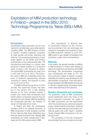 35
Manufacturing methods
Exploitation of MIM production technology
in Finland – project in the SISU 2010
Technology Programme by Tekes (SISU-MIM)
Jouko Virta
Introduction
Complicated metal components can be man-
ufactured cost-effectively using metal injection
moulding (MIM). The MIM process consists
of injection moulding feedstock composed
of metal powder and binder, debinding and
sintering. The processing parameters of each
phase depend on the binder and sintering
characteristics of the metal powder alloy. The
manufacturing technology is a typical mass
production method suitable for a production
series of about a few thousand to millions.
The typical MIM components are small, from
a micro size of 0.5 g to 100 g. The produc-
tion costs of MIM are considerably lower than
those of traditional manufacturing methods
machining or casting. The reduction in costs
can be as much as 70%.
The MIM markets have grown by 15–20%
annually. The automotive industry has been
one of the sectors with a high demand
because of the many actuators needed in
modern cars. Small metal components have
beaten plastic components because they are
stronger and more reliable. MIM has facilitated
the complicated geometry and freedom of
design of metal parts at low costs.
In Finland and other the Scandinavian
countries, there is no industrial production of
MIM components. In other European countries
(France, Germany, Italy, Spain, Switzerland, etc.)
there are several production lines. Globally, MIM
components are mostly manufactured in Asia.
Japan and the USA are also strong in MIM.
One manufacturer of technical plas-
tic components, Plastoco Oy AB in Porvoo,
saw the potential of the new technology and
decided to investigate the possibility of start-
ing MIM production. Plastoco is a joint VTT-
MIM project to gain detailed knowledge of the
processing, quality costs and experience.
Methods
In the project, the general boundary conditions
of MIM production in Finland were clarified as
well as the quality and cost structure of the MIM
technology. The demonstration components
were manufactured and tested at VTT. The
three production phases of injection moulding,
debinding and sintering were developed for the
demonstration components. There was interna-
tional cooperation with MIM feedstock producers
in Germany. Supplementary processing experi-
ments were performed at their premises.
Results, discussion and conclusion
The production costs of MIM components
proved significantly lower than those of the
same component machined. The quality of
the MIM components met the requirements
when the processing was carried out using the
proper material-specific parameters. Sintering
was the most demanding process phase con-
sidering quality and costs. Figure 1 presents
closely charged MIM components in the sin-
tering furnace.
The processing of the trial components
demonstrated that very accurate and compli-
 