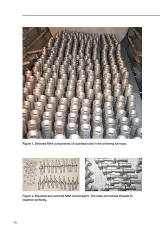 36
Figure 1. Sintered MIM components of stainless steel in the sintering fur-nace.
Figure 2. Moulded and sintered MIM counterparts. The male and female threads fit
together perfectly.
 