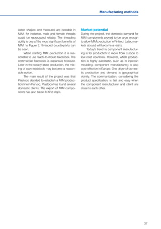 37
Manufacturing methods
cated shapes and measures are possible in
MIM, for instance, male and female threads
could be reproduced reliably. The threading
ability is one of the most significant benefits of
MIM. In Figure 2, threaded counterparts can
be seen.
When starting MIM production it is rea-
sonable to use ready-to-mould feedstock. The
commercial feedstock is expensive however.
Later in the steady-state production, the mix-
ing of own feedstock may become a reason-
able option.
The main result of the project was that
Plastoco decided to establish a MIM produc-
tion line in Porvoo. Plastoco has found several
domestic clients. The export of MIM compo-
nents has also taken its first steps.
Market potential
During the project, the domestic demand for
MIM components proved to be large enough
to allow MIM production in Finland. Later, mar-
kets abroad will become a reality.
Today’s trend in component manufactur-
ing is for production to move from Europe to
low-cost countries. However, when produc-
tion is highly automatic, such as in injection
moulding, component manufacturing is also
cost-effective in Europe. One driver of domes-
tic production and demand is geographical
vicinity. The communication, considering the
product specification, is fast and easy when
the component manufacturer and client are
close to each other.
 