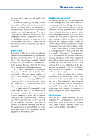 39
Manufacturing methods
are very small to guarantee high quality of the
whole weld.
In multi-metal joining, the deep penetra-
tion profile and low and well-controlled dilu-
tion of the metals offer good possibilities of
joining materials that are difficult to weld with
traditional arc welding processes. The use of
hybrid welding facilitates further weld metal
composition control. Due to the low heat input
of hybrid laser welding, the properties of the
metals are less affected and the heat-affected
zone much narrower than with arc welding
processes.
Discussion
The project is still ongoing, and the results pre-
sented above are of a provisory nature. Increasing
the laser power from 3 kW to 10+ kW (and fur-
ther to 30+ kW) will most probably not only
increase the performance and cost-efficiency
of the process but also eliminate the draw-
backs experienced with low laser power.
An increase in laser power may, however,
introduce new development needs to hybrid
laser welding. The laser power handling ca-
pacity of laser welding optics may prove insuf-
ficient to laser powers in excess of 10 kW. The
development of optical materials and coatings
will be needed to cope with the most recent
high-power laser sources.
The high-power hybrid laser welding appli-
cation range still needs to be determined. In
principle, an increase in laser power results in
increased penetration, which means improved
productivity in thick-section welding. The behav-
iour of the weld pool may, however, set limits
for the maximum penetration depth that can
be used in workshop conditions. This will limit
the application range somewhat as well as the
investment costs of the hybrid laser welding
equipment to a reasonable level.
Exploitation potential
Hybrid laser welding may be considered one
of the developments with most potential in
welding, especially in welding productivity dur-
ing the last two decades. With arc welding
processes, welding productivity can be maxi-
mized with automation, but, in spite of this, the
cost level of industrializing countries is hard to
achieve. The productivity of high-power hybrid
laser welding is multifold compared with tradi-
tional welding processes and it provides the
Finnish industry with much-improved competi-
tiveness over countries with low labour costs.
Hybrid laser welding is most applicable
to welding long and/or thick welds that have
strict quality requirements. The manufactur-
ing of machinery for the process and energy
industry, mining and construction equipment,
shipbuilding and pressure equipment manu-
facturing are potential uses of hybrid laser
welding. It is a good alternative to the pre-
sent welding methods in the manufacturing of
semi-finished metal products such as welded
profile beams and pipes.
Hybrid laser welding is still a relatively
novel welding process that will involve a sub-
stantial amount of qualification and accept-
ance work. This will inevitably delay its exploi-
tation in applications that are controlled or
regulated by third parties. The benefits of the
process are such, however, that the process
qualification process will be very profitable.
Publications
Karhu, M. 2011. Narrow Gap Laser-Cold Wire
and Laser-Arc Hybrid Welding Process Devel-
opment for 60 mm Thick Austenitic Stainless
Steel Joints. Tri-Laser Research Report. VTT,
Lappeenranta, Espoo, Finland. 23 p.
 