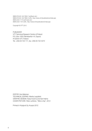 4
ISBN 978-951-38-7859-7 (softback ed.)
ISBN 978-951-38-7860-3 (URL: http://www.vtt.fi/publications/index.jsp)
ISSN 2242-1173 (soft back ed.)
ISSN 2242-1181 (URL: http://www.vtt.fi/publications/index.jsp)
Copyright © VTT 2012
PUBLISHER
VTT Technical Research Centre of Finland
P.O. Box 1000 (Tekniikantie 4 A, Espoo)
FI-02044 VTT, Finland
Tel. +358 20 722 111, fax +358 20 722 4374
EDITOR: Kai Häkkinen
Technical editing: Marika Leppilahti
GRAPHIC DESIGN: Kaisa Kuisma and Sari Halme
COVER PICTURE: Risto Lehtinen, “Micro chip”, 2012
Printed in Kopijyvä Oy, Kuopio 2012
 
