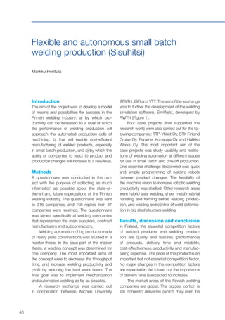 40
Flexible and autonomous small batch
welding production (Sisuhitsi)
Markku Hentula
Introduction
The aim of the project was to develop a model
of means and possibilities for success in the
Finnish welding industry: a) by which pro-
ductivity can be increased to a level at which
the performance of welding production will
approach the automated production cells of
machining, b) that will enable cost-efficient
manufacturing of welded products, especially
in small batch production, and c) by which the
ability of companies to react to product and
production changes will increase to a new level.
Methods
A questionnaire was conducted in the pro-
ject with the purpose of collecting as much
information as possible about the state-of-
the-art and future expectations of the Finnish
welding industry. The questionnaire was sent
to 316 companies, and 105 replies from 87
companies were received. The questionnaire
was aimed specifically at welding companies
that represented the main suppliers, contract
manufacturers and subcontractors.
Welding automation of big products made
of heavy plate constructions was studied in a
master thesis. In the case part of the master
thesis, a welding concept was determined for
one company. The most important aims of
the concept were to decrease the throughput
time, and increase welding productivity and
profit by reducing the total work hours. The
final goal was to implement mechanization
and automation welding as far as possible.
A research exchange was carried out
in cooperation between Aachen University
(RWTH, ISF) and VTT. The aim of the exchange
was to further the development of the welding
simulation software, SimWeld, developed by
RWTH (Figure 1).
Four case projects (that supported the
research work) were also carried out for the fol-
lowing companies: TTP-Yhtiöt Oy, STX Finland
Cruise Oy, Paramet Konepaja Oy and Halikko
Works Oy. The most important aim of the
case projects was study usability and restric-
tions of welding automation at different stages
for use in small batch and one-off production.
One essential challenge discovered was quick
and simple programming of welding robots
between product changes. The feasibility of
the machine vision to increase robotic welding
productivity was studied. Other research areas
were hybrid laser welding, sheet metal material
handling and forming before welding produc-
tion, and welding and control of weld deforma-
tion in big steel structure welding.
Results, discussion and conclusion
In Finland, the essential competition factors
of welded products and welding produc-
tion are quality and features (performance)
of products, delivery time and reliability,
cost-effectiveness, productivity and manufac-
turing expertise. The price of the product is an
important but not essential competition factor.
No major changes in the competition factors
are expected in the future, but the importance
of delivery time is expected to increase.
The market areas of the Finnish welding
companies are global. The biggest portion is
still domestic deliveries (which may even be
 