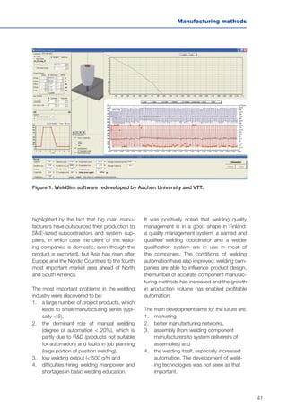 41
Manufacturing methods
Figure 1. WeldSim software redeveloped by Aachen University and VTT.
highlighted by the fact that big main manu-
facturers have outsourced their production to
SME-sized subcontractors and system sup-
pliers, in which case the client of the weld-
ing companies is domestic, even though the
product is exported), but Asia has risen after
Europe and the Nordic Countries to the fourth
most important market area ahead of North
and South America.
The most important problems in the welding
industry were discovered to be:
1.	 	a large number of project products, which
leads to small manufacturing series (typi-
cally < 5),
2.	 	the dominant role of manual welding
(degree of automation < 20%), which is
partly due to R&D (products not suitable
for automation) and faults in job planning
(large portion of position welding),
3.	 	low welding output (< 500 g/h) and
4.	 difficulties hiring welding manpower and
shortages in basic welding education.
It was positively noted that welding quality
management is in a good shape in Finland:
a quality management system, a named and
qualified welding coordinator and a welder
qualification system are in use in most of
the companies. The conditions of welding
automation have also improved: welding com-
panies are able to influence product design,
the number of accurate component manufac-
turing methods has increased and the growth
in production volume has enabled profitable
automation.
The main development aims for the future are:
1.	marketing
2.	 better manufacturing networks,
3.	 assembly (from welding component
manufacturers to system deliverers of
assemblies) and
4.	 the welding itself, especially increased
automation. The development of weld-
ing technologies was not seen as that
important.
 