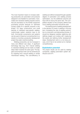 42
The most important means to increase weld-
ing productivity are automation and products
designed to be feasible for automation. Auto-
mated and robotized welding requires actions
that are anomalous to the familiar equipment
purchasing process because an optimized
turnkey supply for a specific purpose is very
limited. For large constructions and small
batches of robotized case-specific welding,
custommade system solutions have to be
built. Commercial components and systems
can be used in these but connecting them to a
solution is more like a production development
project than plain machine building.
Welding productivity can be increased in
many and different size steps. A significant
technology leap (e.g. from manual welding
to robotized welding) can be made or smaller
steps taken towards the same goal. The big-
gest outcome/input ratio can be achieved just
by migrating from manual welding to simple
mechanized welding. The cost-efficiency of
welding can still be increased through a greater
degree of automation and welding process
optimization, but the additional outcome per
input will not rise by the same ratio. The com-
petitive situation of the company defines how
much welding automation should be used.
The starting point of welding development
is the decision to invest in welding in the long
term. Increasing the rate of welding automa-
tion is a long-term and demanding process. It
should be designed carefully, beginning with
defining targets and ending with measuring
the results and defining further development
steps. Development work is a non-stop pro-
cess, and it has to be carried out to maintain
competitiveness.
Exploitation potential
The project results can be used by welding
companies, welding automation system dis-
tributors and VTT.
 