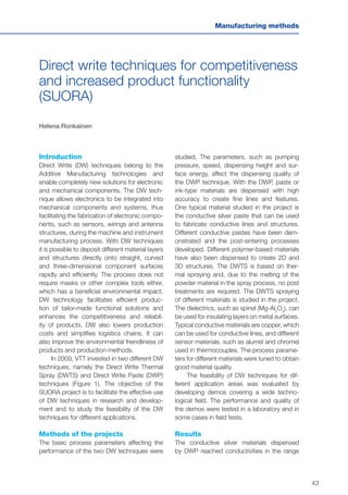 43
Manufacturing methods
Direct write techniques for competitiveness
and increased product functionality
(SUORA)
Helena Ronkainen
Introduction
Direct Write (DW) techniques belong to the
Additive Manufacturing technologies and
enable completely new solutions for electronic
and mechanical components. The DW tech-
nique allows electronics to be integrated into
mechanical components and systems, thus
facilitating the fabrication of electronic compo-
nents, such as sensors, wirings and antenna
structures, during the machine and instrument
manufacturing process. With DW techniques
it is possible to deposit different material layers
and structures directly onto straight, curved
and three-dimensional component surfaces
rapidly and efficiently. The process does not
require masks or other complex tools either,
which has a beneficial environmental impact.
DW technology facilitates efficient produc-
tion of tailor-made functional solutions and
enhances the competitiveness and reliabil-
ity of products. DW also lowers production
costs and simplifies logistics chains. It can
also improve the environmental friendliness of
products and production methods.
In 2009, VTT invested in two different DW
techniques, namely the Direct Write Thermal
Spray (DWTS) and Direct Write Paste (DWP)
techniques (Figure 1). The objective of the
SUORA project is to facilitate the effective use
of DW techniques in research and develop-
ment and to study the feasibility of the DW
techniques for different applications.
Methods of the projects
The basic process parameters affecting the
performance of the two DW techniques were
studied. The parameters, such as pumping
pressure, speed, dispensing height and sur-
face energy, affect the dispensing quality of
the DWP technique. With the DWP, paste or
ink-type materials are dispensed with high
accuracy to create fine lines and features.
One typical material studied in the project is
the conductive silver paste that can be used
to fabricate conductive lines and structures.
Different conductive pastes have been dem-
onstrated and the post-sintering processes
developed. Different polymer-based materials
have also been dispensed to create 2D and
3D structures. The DWTS is based on ther-
mal spraying and, due to the melting of the
powder material in the spray process, no post
treatments are required. The DWTS spraying
of different materials is studied in the project.
The dielectrics, such as spinel (Mg-Al2
O3
), can
be used for insulating layers on metal surfaces.
Typical conductive materials are copper, which
can be used for conductive lines, and different
sensor materials, such as alumel and chromel
used in thermocouples. The process parame-
ters for different materials were tuned to obtain
good material quality.
The feasibility of DW techniques for dif-
ferent application areas was evaluated by
developing demos covering a wide techno-
logical field. The performance and quality of
the demos were tested in a laboratory and in
some cases in field tests.
Results
The conductive silver materials dispensed
by DWP reached conductivities in the range
 