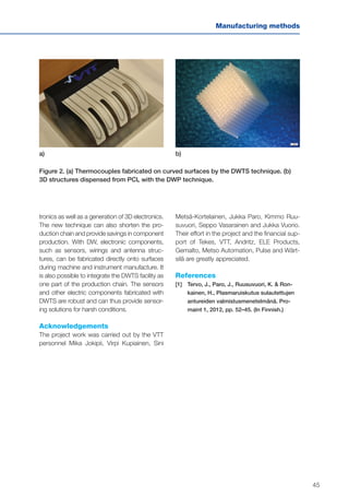 45
Manufacturing methods
tronics as well as a generation of 3D electronics.
The new technique can also shorten the pro-
duction chain and provide savings in component
production. With DW, electronic components,
such as sensors, wirings and antenna struc-
tures, can be fabricated directly onto surfaces
during machine and instrument manufacture. It
is also possible to integrate the DWTS facility as
one part of the production chain. The sensors
and other electric components fabricated with
DWTS are robust and can thus provide sensor-
ing solutions for harsh conditions.
Acknowledgements
The project work was carried out by the VTT
personnel Mika Jokipii, Virpi Kupiainen, Sini
Metsä-Kortelainen, Jukka Paro, Kimmo Ruu-
suvuori, Seppo Vasarainen and Jukka Vuorio.
Their effort in the project and the financial sup-
port of Tekes, VTT, Andritz, ELE Products,
Gemalto, Metso Automation, Pulse and Wärt-
silä are greatly appreciated.
References
[1]	Tervo, J., Paro, J., Ruusuvuori, K. & Ron-
kainen, H., Plasmaruiskutus sulautettujen
antureiden valmistusmenetelmänä. Pro-
maint 1, 2012, pp. 52–45. (In Finnish.)
a) b)
Figure 2. (a) Thermocouples fabricated on curved surfaces by the DWTS technique. (b)
3D structures dispensed from PCL with the DWP technique.
 