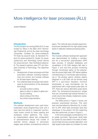 48
More intelligence for laser processes (ÄLLI)
Jouko Viitanen
Introduction
The ÄLLI project ran during 2009–2010. It was
funded by Tekes in the SISU 2010 Technol-
ogy Programme and by five laser technology
companies: Corelase Oy (www.corelase.fi),
TH-Tools Oy (www.th-tools .fi), Nanofoot Fin-
land Oy (www.nanofoot.fi), Cavitar Oy (www.
cavitar.com) and Technology Center Hermia
Oy (www.hermia.fi, http://lccfinland.nettisivut.
fi). The research partners were VTT and Tam-
pere University of Technology. The objectives
included:
•	 	Development of laser processes and their
automation software, including measure-
ment and control, and modular software
for 3D laser beam steering.
•	 	Four selected laser processes were devel-
oped as demonstrators of the developed
technology:
-- accurate surface coating
-- glass-to-silicon or glass-to-glass join-
ing and welding
-- direct writing of thin films
-- two photon polymerization.
Methods
The software development work used indus-
trystandard visual programming tools and a
hard real time kernel to implement synchro-
nized motion control for beam steering and
workpiece motion platforms. The modu-
lar implementation allows fast configuration
of optomechanical setups that consist of
scanned mirrors, stepper or servomotor
stages, laser shutters, and electrical control of
lasers. The methods also included experimen-
tal process development for high-speed pulse
lasers in selected material processing tasks.
Results
The modular software development approach
was demonstrated by building a worksta-
tion for a two-photon polymerization (2PP)
laser process. It included databases and
visualization of 3D CAD designs (left side in
Figure 1) and real time process monitoring
through microscope optics of the polymer-
ized structures (right side). 2PP allows additive
manufacturing in a microscale rapid prototyp-
ing or ‘3D printing’ device: arbitrary objects
designed in a 3D CAD can be formed using
2PP in a sub-micron resolution. Common
photoresists or even biomaterials can be
polymerized with a high-speed pulse laser. At
VTT, there are various alternative pulse lasers
within the femtosecond-picosecond ranges
that can concentrate high optical intensity in a
small volume that initiates multiphoton excita-
tion of monomers.
The SEM picture in Figure 2 shows one
precision polymerized structure. This work
was commercialized by Nanofoot Oy. In addi-
tion to 2PP, other laser processes were also
developed. In the project, thin film patterning
was also performed, as seen in Figure 3.
In the work packages coordinated by TUT,
an axially symmetric high-power diode laser
by Cavitar Oy was tested in the tasks of weld-
ing and high accuracy powder deposition, and
high-speed pulse lasers by Corelase Oy were
 