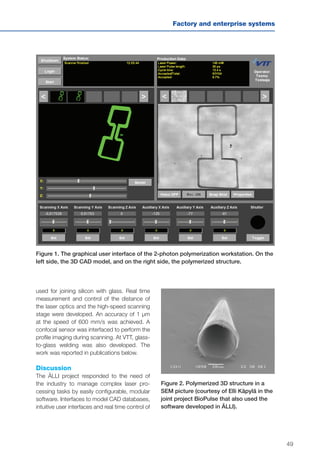 49
Factory and enterprise systems
Figure 1. The graphical user interface of the 2-photon polymerization workstation. On the
left side, the 3D CAD model, and on the right side, the polymerized structure.
Figure 2. Polymerized 3D structure in a
SEM picture (courtesy of Elli Käpylä in the
joint project BioPulse that also used the
software developed in ÄLLI).
used for joining silicon with glass. Real time
measurement and control of the distance of
the laser optics and the high-speed scanning
stage were developed. An accuracy of 1 µm
at the speed of 600 mm/s was achieved. A
confocal sensor was interfaced to perform the
profile imaging during scanning. At VTT, glass-
to-glass welding was also developed. The
work was reported in publications below.
Discussion
The ÄLLI project responded to the need of
the industry to manage complex laser pro-
cessing tasks by easily configurable, modular
software. Interfaces to model CAD databases,
intuitive user interfaces and real time control of
 