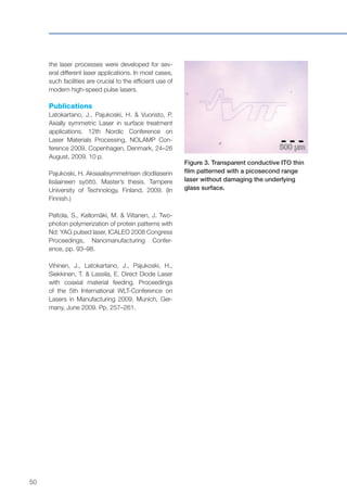 50
the laser processes were developed for sev-
eral different laser applications. In most cases,
such facilities are crucial to the efficient use of
modern high-speed pulse lasers.
Publications
Latokartano, J., Pajukoski, H. & Vuoristo, P.
Axially symmetric Laser in surface treatment
applications. 12th Nordic Conference on
Laser Materials Processing, NOLAMP Con-
ference 2009, Copenhagen, Denmark, 24–26
August, 2009. 10 p.
Pajukoski, H. Aksiaalisymmetrisen diodilaserin
lisäaineen syöttö. Master’s thesis. Tampere
University of Technology, Finland, 2009. (In
Finnish.)
Peltola, S., Kellomäki, M. & Viitanen, J. Two-
photon polymerization of protein patterns with
Nd: YAG pulsed laser, ICALEO 2008 Congress
Proceedings, Nanomanufacturing Confer-
ence, pp. 93–98.
Vihinen, J., Latokartano, J., Pajukoski, H.,
Siekkinen, T. & Lassila, E. Direct Diode Laser
with coaxial material feeding. Proceedings
of the 5th International WLT-Conference on
Lasers in Manufacturing 2009, Munich, Ger-
many, June 2009. Pp. 257–261.
Figure 3. Transparent conductive ITO thin
film patterned with a picosecond range
laser without damaging the underlying
glass surface.
 