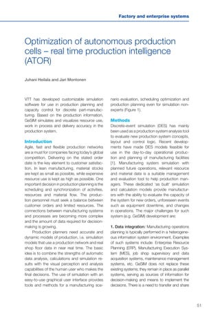 51
Factory and enterprise systems
Optimization of autonomous production
cells – real time production intelligence
(ATOR)
Juhani Heilala and Jari Montonen
VTT has developed customizable simulation
software for use in production planning and
capacity control for discrete part-manufac-
turing. Based on the production information,
GeSIM simulates and visualizes resource use,
work in process and delivery accuracy in the
production system.
Introduction
Agile, fast and flexible production networks
are a must for companies facing today’s global
competition. Delivering on the stated order
date is the key element to customer satisfac-
tion. In lean manufacturing, material stocks
are kept as small as possible, while expensive
resource use is kept as high as possible. One
important decision in production planning is the
scheduling and synchronization of activities,
resources and material flow. The produc-
tion personnel must seek a balance between
customer orders and limited resources. The
connections between manufacturing systems
and processes are becoming more complex
and the amount of data required for decision-
making is growing.
Production planners need accurate and
dynamic models of production, i.e. simulation
models that use a production network and real
shop floor data in near real time. The basic
idea is to combine the strengths of automatic
data analysis, calculations and simulation re-
sults with the visual perception and analysis
capabilities of the human user who makes the
final decisions. The use of simulation with an
easy-to-use graphical user interface provides
tools and methods for a manufacturing sce-
nario evaluation, scheduling optimization and
production planning even for simulation non-
experts (Figure 1).
Methods
Discrete-event simulation (DES) has mainly
been used as a production system analysis tool
to evaluate new production system concepts,
layout and control logic. Recent develop-
ments have made DES models feasible for
use in the day-to-day operational produc-
tion and planning of manufacturing facilities
[1]. Manufacturing system simulation with
planned future operations, relevant resource
and material data is a suitable management
and evaluation tool to help production man-
agers. These dedicated ‘as built’ simulation
and calculation models provide manufactur-
ers with the ability to evaluate the capacity of
the system for new orders, unforeseen events
such as equipment downtime, and changes
in operations. The major challenges for such
system (e.g. GeSIM) development are:
1. Data integration: Manufacturing operations
planning is typically performed in a heterogene-
ous information system environment. Examples
of such systems include: Enterprise Resource
Planning (ERP), Manufacturing Execution Sys-
tem (MES), job shop supervisory and data
acquisition systems, maintenance management
systems, etc. GeSIM does not replace these
existing systems; they remain in place as parallel
systems, serving as sources of information for
decision-making and means to implement the
decisions. There is a need to transfer and share
 