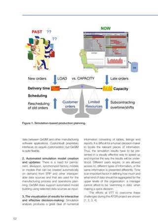 52
data between GeSIM and other manufacturing
software applications. Custombuilt proprietary
interfaces do require customization, but GeSIM
is quite flexible.
2. Automated simulation model creation
and updates: There is a need for perma-
nent, alwayson, synchronized factory models
or models that can be created automatically
on demand from ERP and other interoper-
able data sources and that are used for the
manufacturing process and operations plan-
ning. GeSIM does support automated model
building using selected data sources as input.
3. The visualization of results for interactive
and effective decision-making: Simulation
analysis produces a great deal of numerical
??
??
PAST
NOW
Customer
orders
Limited
Resources
New orders Late orders
CapacityDelivery time
LOAD
Scheduling
Subcontracting
overtime/shifts
Rescheduling
of old orders
vs. CAPACITY
Figure 1. Simulation-based production planning.
information consisting of tables, listings and
reports. It is difficult for a human decision-maker
to locate the relevant pieces of information.
Thus, the simulation results have to be pre-
sented in a visually effective way to speed up
and improve the way the results will be under-
stood. Different users require, or are allowed
access to, different types of information, or the
same information is presented differently. Time
is an important factor in defining how much and
what kind of data should be aggregated for the
upper levels of the organization: a manager
cannot afford to be ‘swimming in data’ when
making a quick decision.
The efforts at VTT to overcome these
challenges during the ATOR project are shown
[1, 2, 3, 4].
 